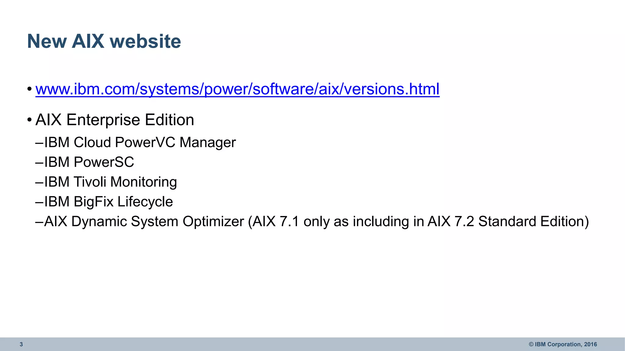 3 © IBM Corporation, 2016
New AIX website
• www.ibm.com/systems/power/software/aix/versions.html
• AIX Enterprise Edition
–IBM Cloud PowerVC Manager
–IBM PowerSC
–IBM Tivoli Monitoring
–IBM BigFix Lifecycle
–AIX Dynamic System Optimizer (AIX 7.1 only as including in AIX 7.2 Standard Edition)
 