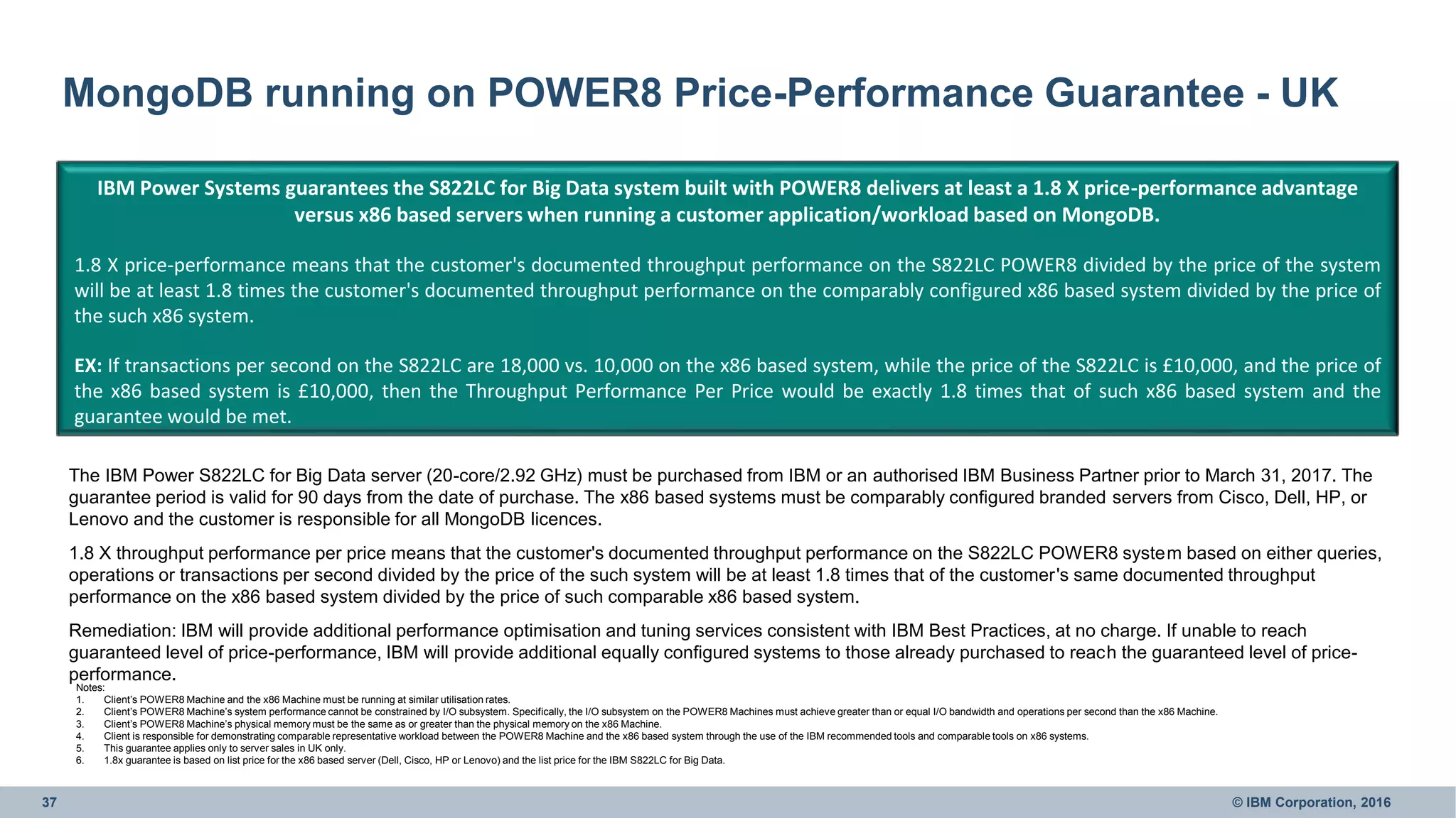 37 © IBM Corporation, 2016
MongoDB running on POWER8 Price-Performance Guarantee - UK
• • •
IBM Power Systems guarantees the S822LC for Big Data system built with POWER8 delivers at least a 1.8 X price-performance advantage
versus x86 based servers when running a customer application/workload based on MongoDB.
1.8 X price-performance means that the customer's documented throughput performance on the S822LC POWER8 divided by the price of the system
will be at least 1.8 times the customer's documented throughput performance on the comparably configured x86 based system divided by the price of
the such x86 system.
EX: If transactions per second on the S822LC are 18,000 vs. 10,000 on the x86 based system, while the price of the S822LC is £10,000, and the price of
the x86 based system is £10,000, then the Throughput Performance Per Price would be exactly 1.8 times that of such x86 based system and the
guarantee would be met.
Notes:
1. Client’s POWER8 Machine and the x86 Machine must be running at similar utilisation rates.
2. Client’s POWER8 Machine’s system performance cannot be constrained by I/O subsystem. Specifically, the I/O subsystem on the POWER8 Machines must achieve greater than or equal I/O bandwidth and operations per second than the x86 Machine.
3. Client’s POWER8 Machine’s physical memory must be the same as or greater than the physical memory on the x86 Machine.
4. Client is responsible for demonstrating comparable representative workload between the POWER8 Machine and the x86 based system through the use of the IBM recommended tools and comparable tools on x86 systems.
5. This guarantee applies only to server sales in UK only.
6. 1.8x guarantee is based on list price for the x86 based server (Dell, Cisco, HP or Lenovo) and the list price for the IBM S822LC for Big Data.
The IBM Power S822LC for Big Data server (20-core/2.92 GHz) must be purchased from IBM or an authorised IBM Business Partner prior to March 31, 2017. The
guarantee period is valid for 90 days from the date of purchase. The x86 based systems must be comparably configured branded servers from Cisco, Dell, HP, or
Lenovo and the customer is responsible for all MongoDB licences.
1.8 X throughput performance per price means that the customer's documented throughput performance on the S822LC POWER8 system based on either queries,
operations or transactions per second divided by the price of the such system will be at least 1.8 times that of the customer's same documented throughput
performance on the x86 based system divided by the price of such comparable x86 based system.
Remediation: IBM will provide additional performance optimisation and tuning services consistent with IBM Best Practices, at no charge. If unable to reach
guaranteed level of price-performance, IBM will provide additional equally configured systems to those already purchased to reach the guaranteed level of price-
performance.
 