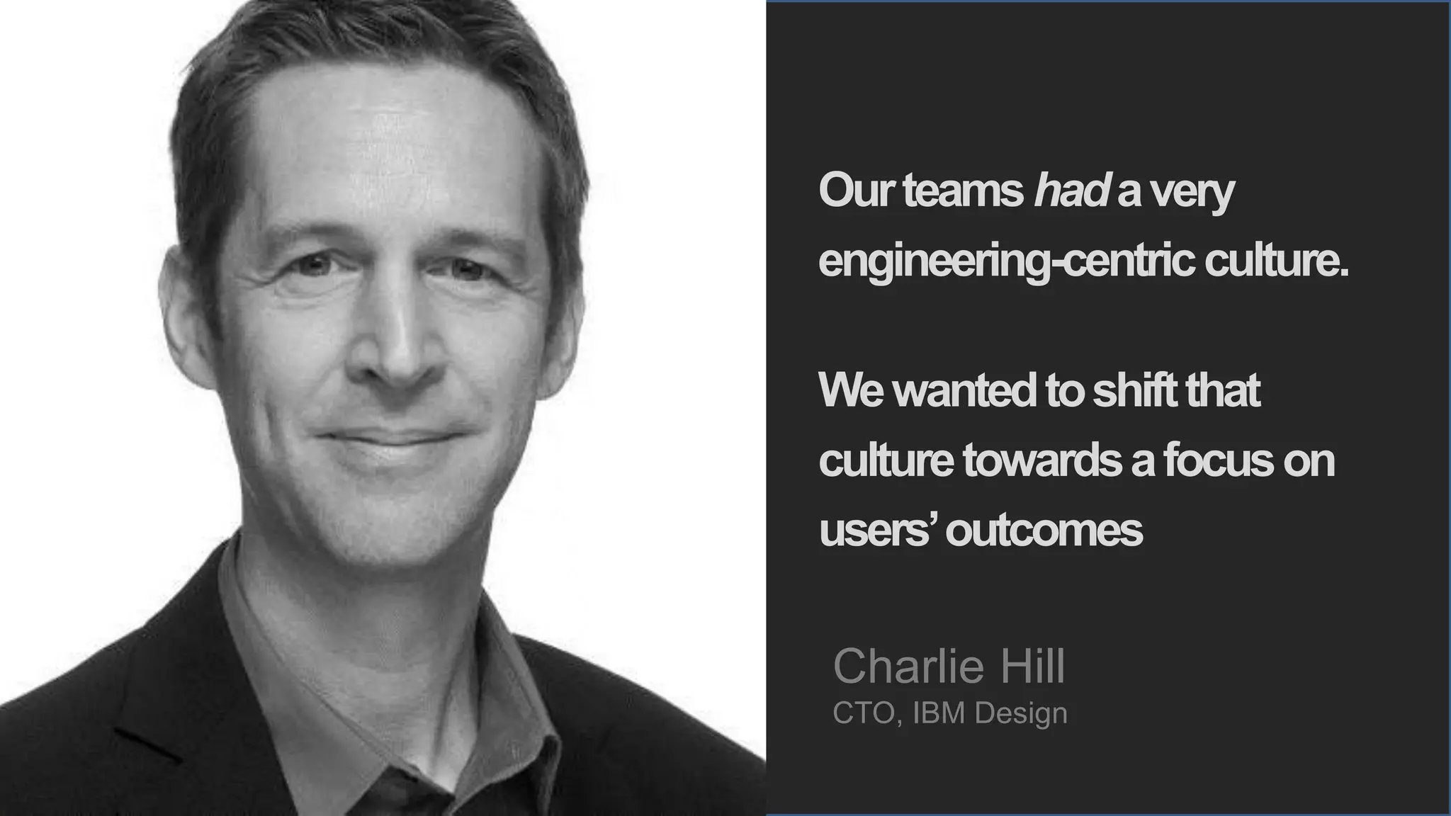 6 © IBM Corporation, 2016
Ourteamshadavery
engineering-centricculture.
Wewantedtoshiftthat
culturetowardsafocuson
users’outcomes
Charlie Hill
CTO, IBM Design
 