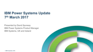 © IBM Corporation, 2016
IBM Power Systems Update
7th March 2017
Presented by David Spurway
IBM Power Systems Product Manager
IBM Systems, UK and Ireland
 