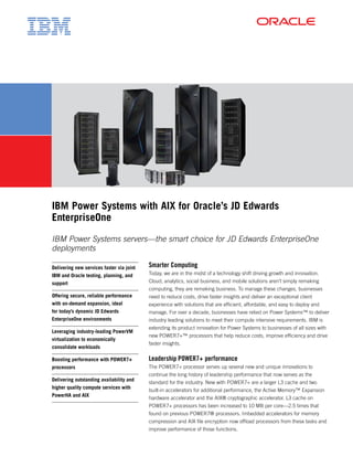 IBM Power Systems with AIX for Oracle’s JD Edwards
EnterpriseOne
IBM Power Systems servers—the smart choice for JD Edwards EnterpriseOne
deployments
Smarter Computing
Today, we are in the midst of a technology shift driving growth and innovation.
Cloud, analytics, social business, and mobile solutions aren’t simply remaking
computing, they are remaking business. To manage these changes, businesses
need to reduce costs, drive faster insights and deliver an exceptional client
experience with solutions that are efficient, affordable, and easy to deploy and
manage. For over a decade, businesses have relied on Power Systems™ to deliver
industry leading solutions to meet their compute intensive requirements. IBM is
extending its product innovation for Power Systems to businesses of all sizes with
new POWER7+™ processors that help reduce costs, improve efficiency and drive
faster insights.
Leadership POWER7+ performance
The POWER7+ processor serves up several new and unique innovations to
continue the long history of leadership performance that now serves as the
standard for the industry. New with POWER7+ are a larger L3 cache and two
built-in accelerators for additional performance, the Active Memory™ Expansion
hardware accelerator and the AIX® cryptographic accelerator. L3 cache on
POWER7+ processors has been increased to 10 MB per core—2.5 times that
found on previous POWER7® processors. Imbedded accelerators for memory
compression and AIX file encryption now offload processors from these tasks and
improve performance of those functions.
Delivering new services faster via joint
IBM and Oracle testing, planning, and
support
Offering secure, reliable performance
with on-demand expansion, ideal
for today’s dynamic JD Edwards
EnterpriseOne environments
Leveraging industry-leading PowerVM
virtualization to economically
consolidate workloads
Boosting performance with POWER7+
processors
Delivering outstanding availability and
higher quality compute services with
PowerHA and AIX
 