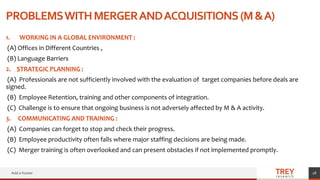 TREY
research
PROBLEMSWITHMERGERANDACQUISITIONS(M&A)
1. WORKING IN A GLOBAL ENVIRONMENT :
(A) Offices in Different Countries ,
(B) Language Barriers
2. STRATEGIC PLANNING :
(A) Professionals are not sufficiently involved with the evaluation of target companies before deals are
signed.
(B) Employee Retention, training and other components of integration.
(C) Challenge is to ensure that ongoing business is not adversely affected by M & A activity.
3. COMMUNICATING AND TRAINING :
(A) Companies can forget to stop and check their progress.
(B) Employee productivity often falls where major staffing decisions are being made.
(C) Merger training is often overlooked and can present obstacles if not implemented promptly.
Add a footer 18
 