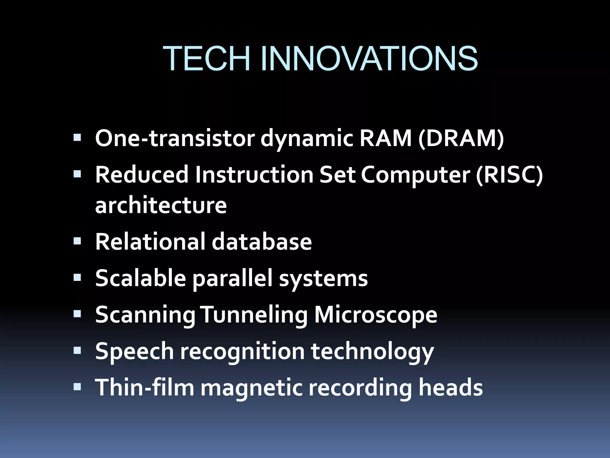 TECH INNOVATIONS

 One-transistor dynamic RAM (DRAM)
 Reduced Instruction Set Computer (RISC)
    architecture
   Relational database
   Scalable parallel systems
   Scanning Tunneling Microscope
   Speech recognition technology
   Thin-film magnetic recording heads
 
