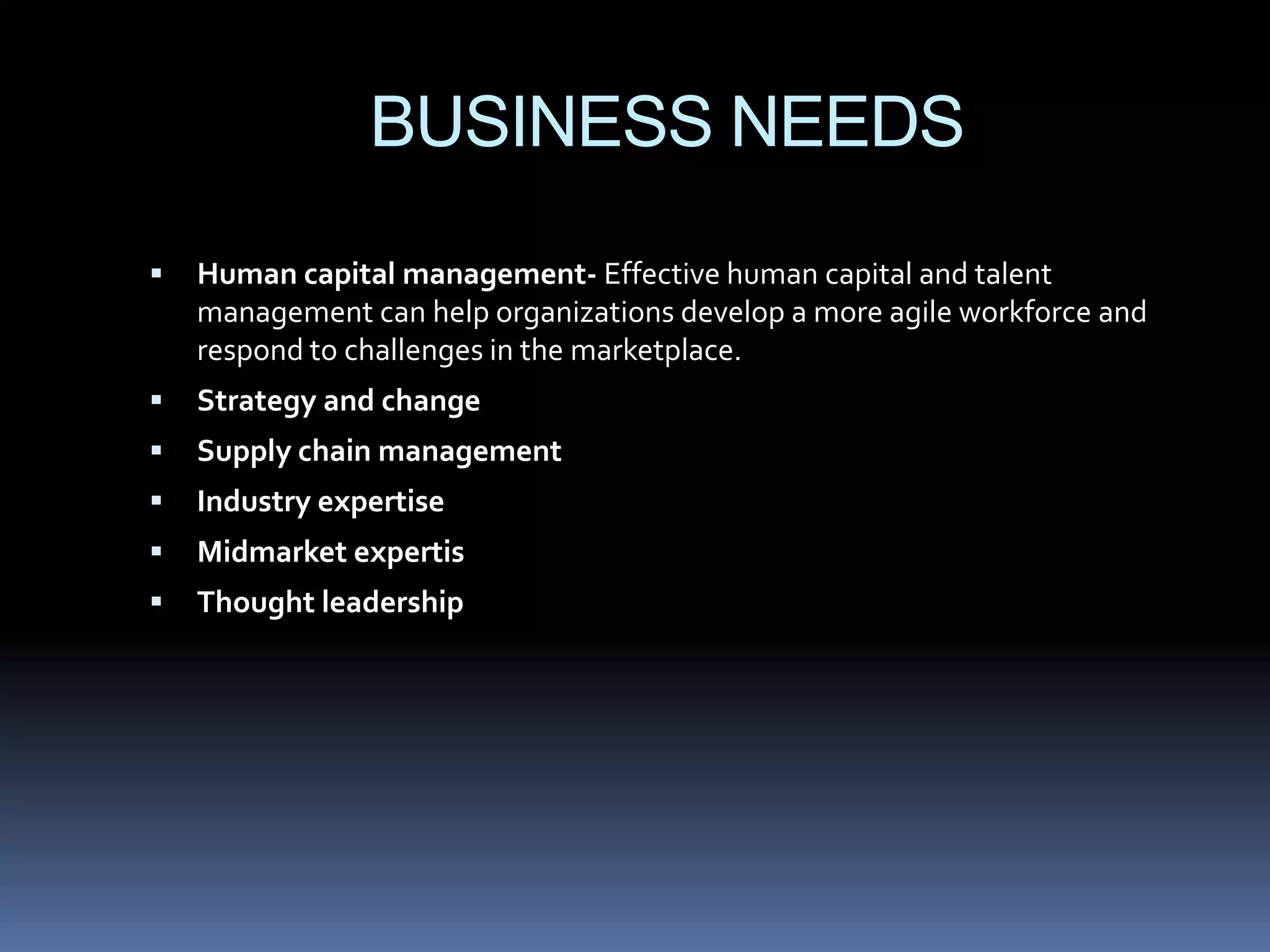 BUSINESS NEEDS
   Human capital management- Effective human capital and talent
    management can help organizations develop a more agile workforce and
    respond to challenges in the marketplace.
   Strategy and change
   Supply chain management
   Industry expertise
   Midmarket expertis
   Thought leadership
 