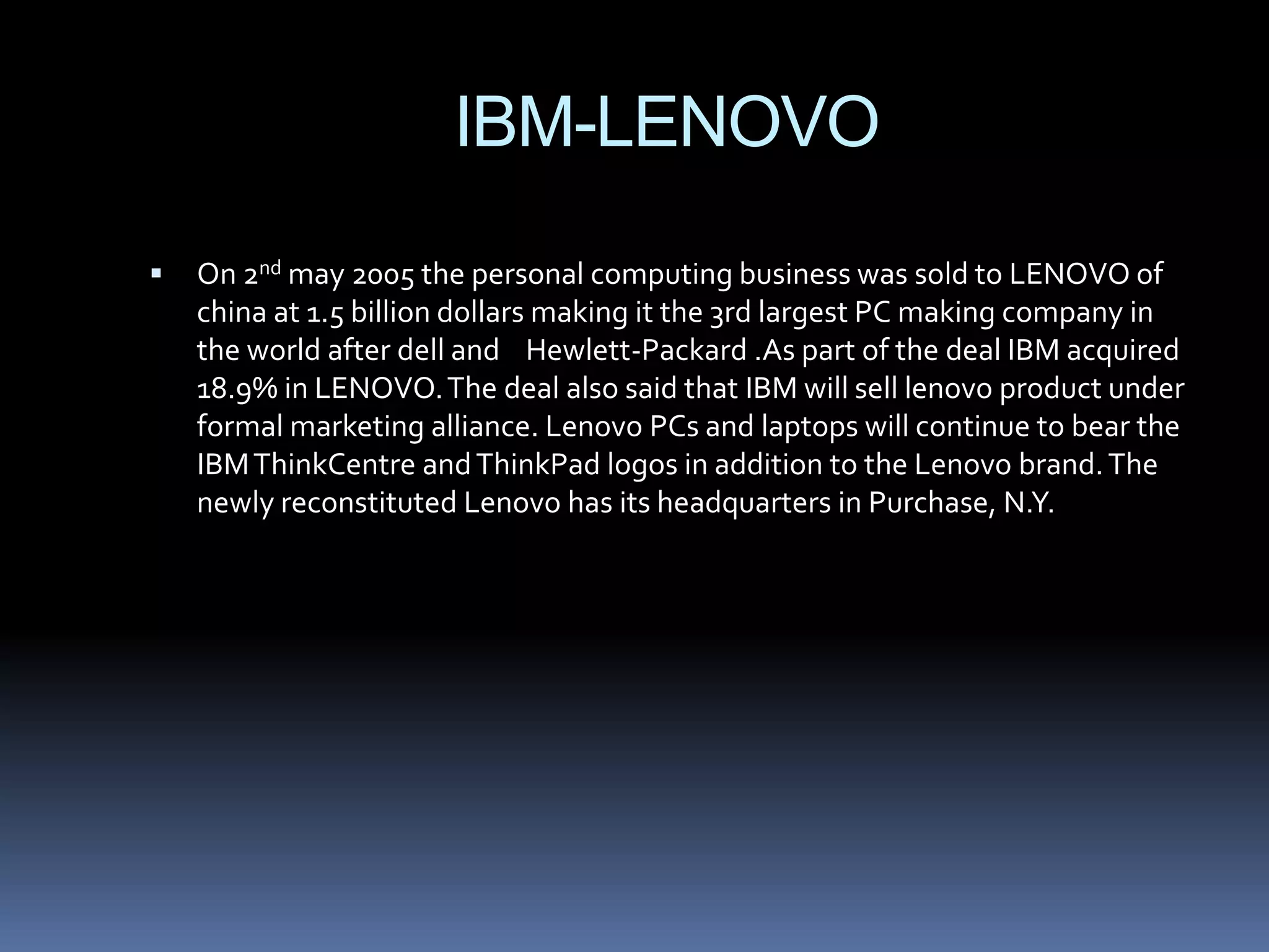 IBM-LENOVO
   On 2nd may 2005 the personal computing business was sold to LENOVO of
    china at 1.5 billion dollars making it the 3rd largest PC making company in
    the world after dell and Hewlett-Packard .As part of the deal IBM acquired
    18.9% in LENOVO. The deal also said that IBM will sell lenovo product under
    formal marketing alliance. Lenovo PCs and laptops will continue to bear the
    IBM ThinkCentre and ThinkPad logos in addition to the Lenovo brand. The
    newly reconstituted Lenovo has its headquarters in Purchase, N.Y.
 