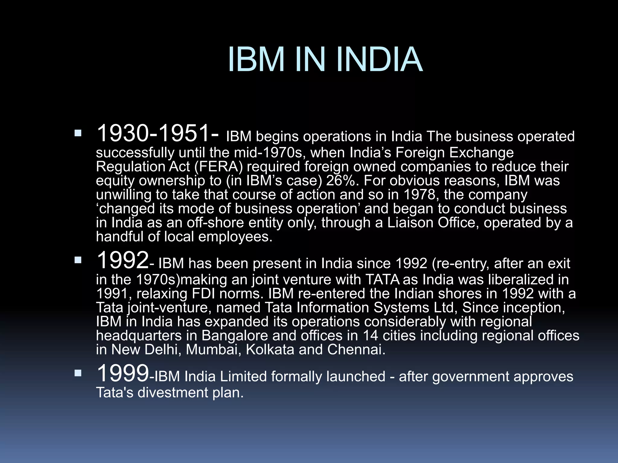 IBM IN INDIA

 1930-1951- IBM begins operations in India The business operated
   successfully until the mid-1970s, when India’s Foreign Exchange
   Regulation Act (FERA) required foreign owned companies to reduce their
   equity ownership to (in IBM’s case) 26%. For obvious reasons, IBM was
   unwilling to take that course of action and so in 1978, the company
   ‘changed its mode of business operation’ and began to conduct business
   in India as an off-shore entity only, through a Liaison Office, operated by a
   handful of local employees.
 1992- IBM has been present in India since 1992 (re-entry, after an exit
   in the 1970s)making an joint venture with TATA as India was liberalized in
   1991, relaxing FDI norms. IBM re-entered the Indian shores in 1992 with a
   Tata joint-venture, named Tata Information Systems Ltd, Since inception,
   IBM in India has expanded its operations considerably with regional
   headquarters in Bangalore and offices in 14 cities including regional offices
   in New Delhi, Mumbai, Kolkata and Chennai.
 1999-IBM India Limited formally launched - after government approves
   Tata's divestment plan.
 