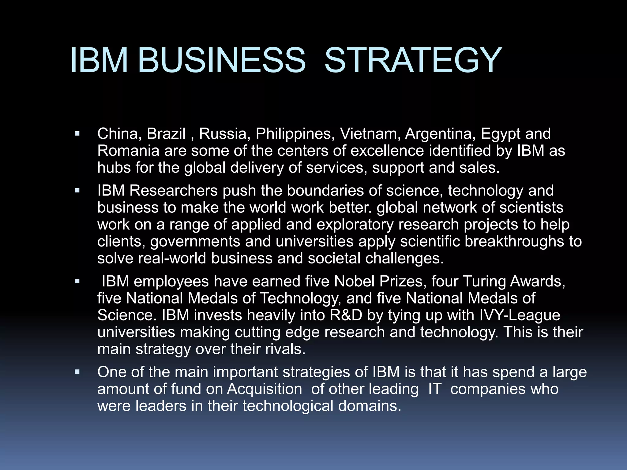 IBM BUSINESS STRATEGY
   China, Brazil , Russia, Philippines, Vietnam, Argentina, Egypt and
    Romania are some of the centers of excellence identified by IBM as
    hubs for the global delivery of services, support and sales.
   IBM Researchers push the boundaries of science, technology and
    business to make the world work better. global network of scientists
    work on a range of applied and exploratory research projects to help
    clients, governments and universities apply scientific breakthroughs to
    solve real-world business and societal challenges.
    IBM employees have earned five Nobel Prizes, four Turing Awards,
    five National Medals of Technology, and five National Medals of
    Science. IBM invests heavily into R&D by tying up with IVY-League
    universities making cutting edge research and technology. This is their
    main strategy over their rivals.
   One of the main important strategies of IBM is that it has spend a large
    amount of fund on Acquisition of other leading IT companies who
    were leaders in their technological domains.
 