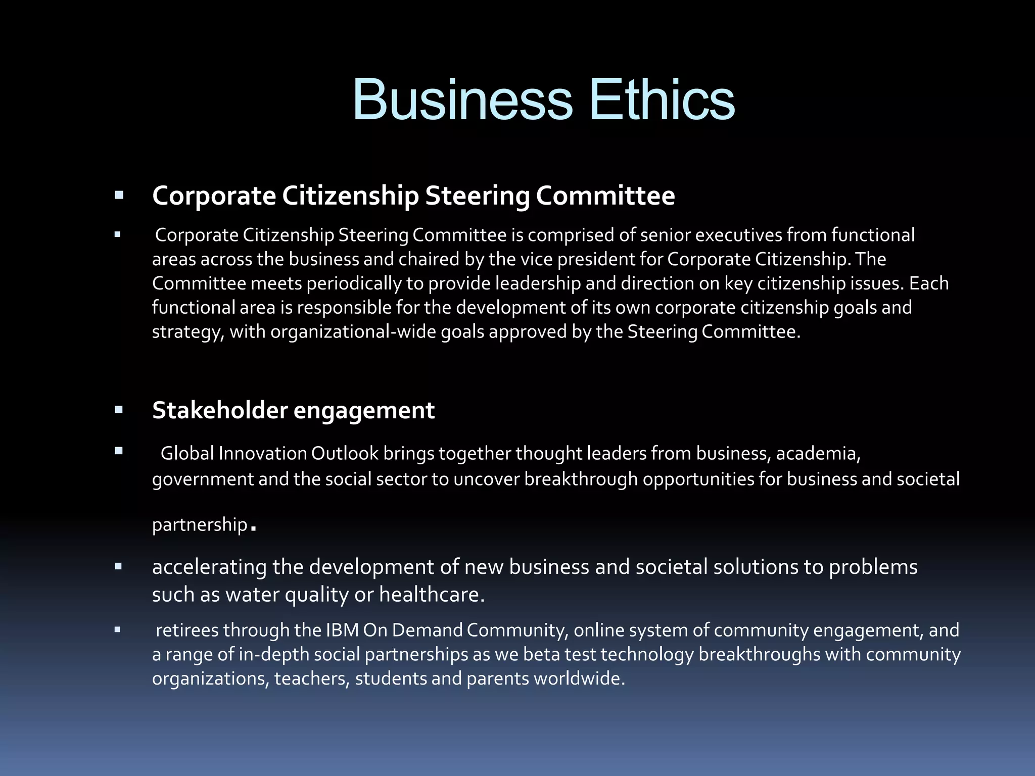 Business Ethics
 Corporate Citizenship Steering Committee
   Corporate Citizenship Steering Committee is comprised of senior executives from functional
    areas across the business and chaired by the vice president for Corporate Citizenship. The
    Committee meets periodically to provide leadership and direction on key citizenship issues. Each
    functional area is responsible for the development of its own corporate citizenship goals and
    strategy, with organizational-wide goals approved by the Steering Committee.


   Stakeholder engagement
    Global Innovation Outlook brings together thought leaders from business, academia,
    government and the social sector to uncover breakthrough opportunities for business and societal

    partnership.
   accelerating the development of new business and societal solutions to problems
    such as water quality or healthcare.
   retirees through the IBM On Demand Community, online system of community engagement, and
    a range of in-depth social partnerships as we beta test technology breakthroughs with community
    organizations, teachers, students and parents worldwide.
 