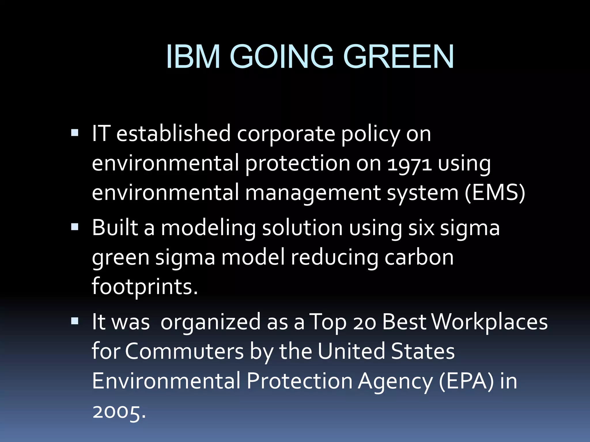 IBM GOING GREEN

 IT established corporate policy on
  environmental protection on 1971 using
  environmental management system (EMS)
 Built a modeling solution using six sigma
  green sigma model reducing carbon
  footprints.
 It was organized as a Top 20 Best Workplaces
  for Commuters by the United States
  Environmental Protection Agency (EPA) in
  2005.
 