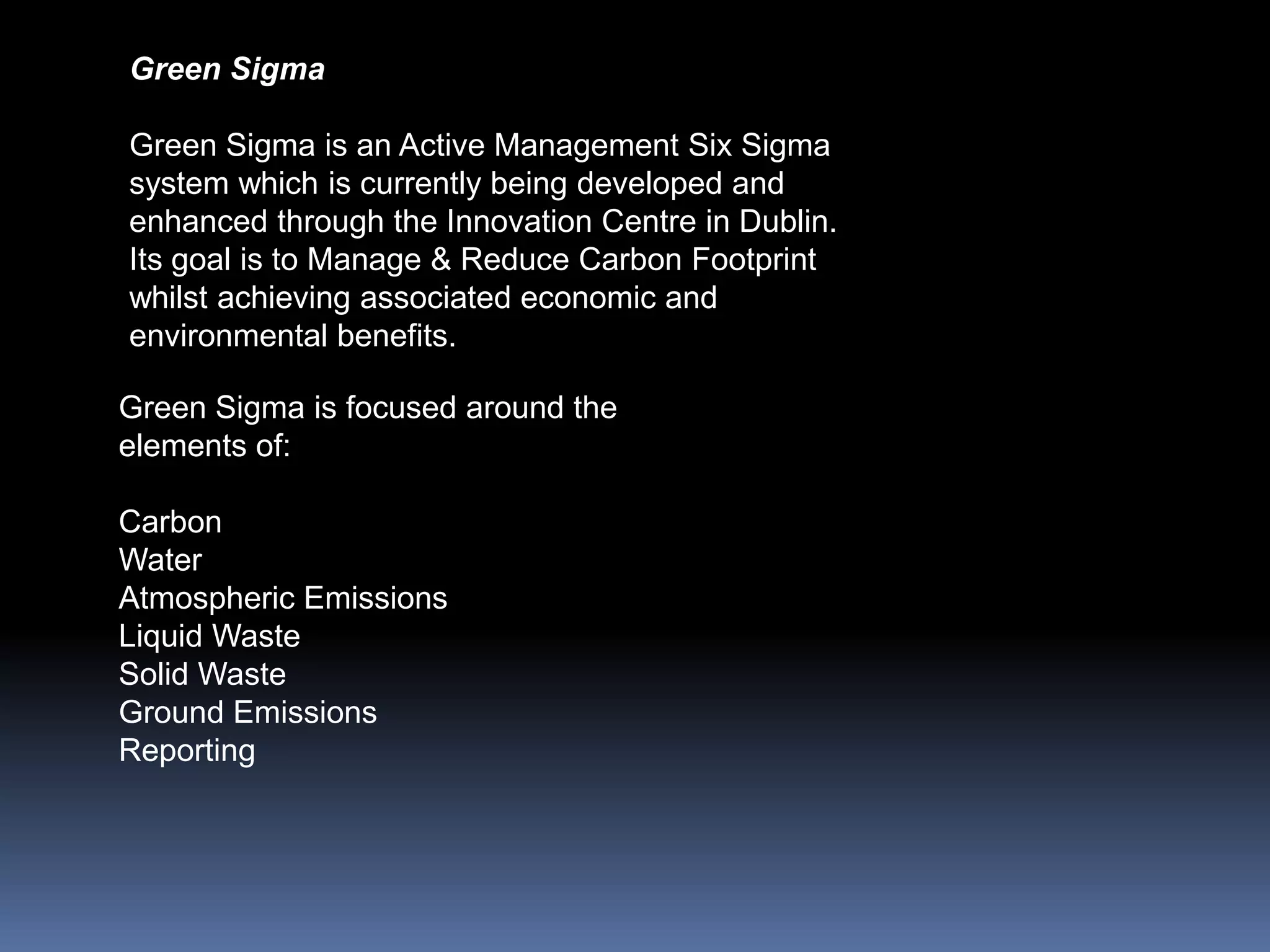 Green Sigma

Green Sigma is an Active Management Six Sigma
system which is currently being developed and
enhanced through the Innovation Centre in Dublin.
Its goal is to Manage & Reduce Carbon Footprint
whilst achieving associated economic and
environmental benefits.

Green Sigma is focused around the
elements of:

Carbon
Water
Atmospheric Emissions
Liquid Waste
Solid Waste
Ground Emissions
Reporting
 
