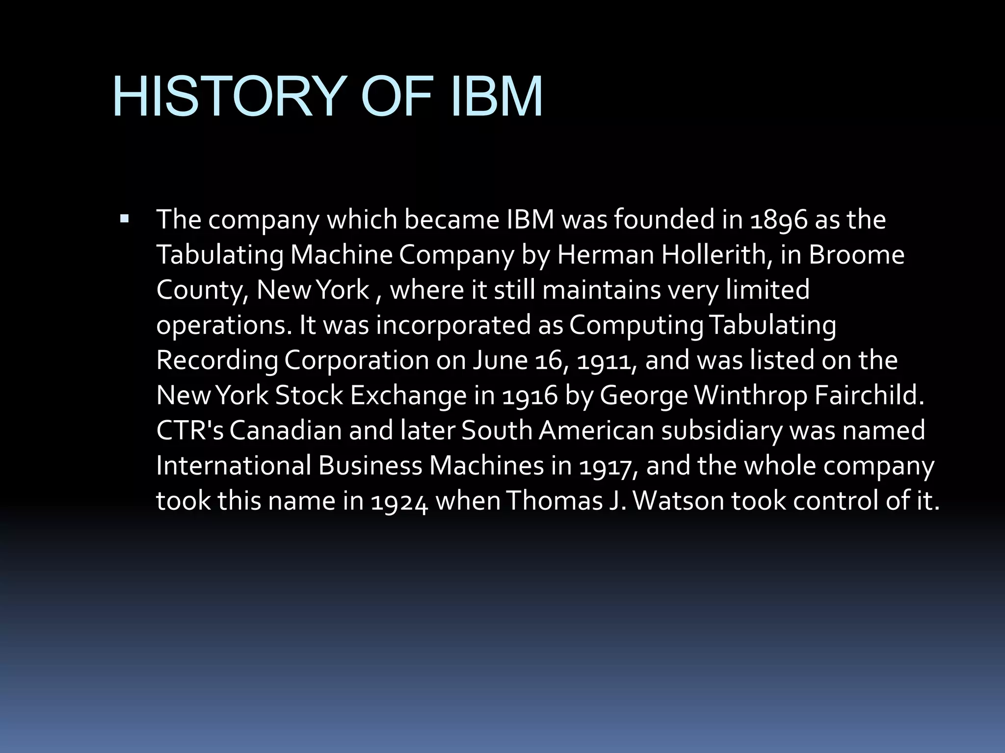 HISTORY OF IBM

 The company which became IBM was founded in 1896 as the
  Tabulating Machine Company by Herman Hollerith, in Broome
  County, New York , where it still maintains very limited
  operations. It was incorporated as Computing Tabulating
  Recording Corporation on June 16, 1911, and was listed on the
  New York Stock Exchange in 1916 by George Winthrop Fairchild.
  CTR's Canadian and later South American subsidiary was named
  International Business Machines in 1917, and the whole company
  took this name in 1924 when Thomas J. Watson took control of it.
 