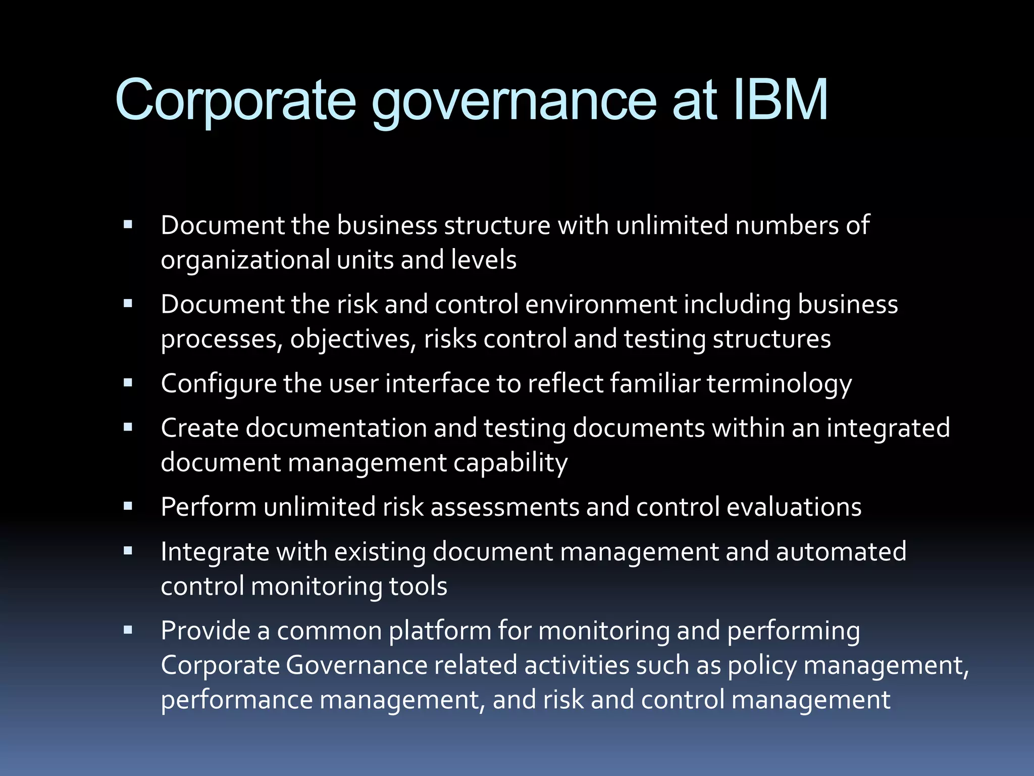 Corporate governance at IBM

 Document the business structure with unlimited numbers of
   organizational units and levels
 Document the risk and control environment including business
   processes, objectives, risks control and testing structures
 Configure the user interface to reflect familiar terminology
 Create documentation and testing documents within an integrated
   document management capability
 Perform unlimited risk assessments and control evaluations
 Integrate with existing document management and automated
   control monitoring tools
 Provide a common platform for monitoring and performing
   Corporate Governance related activities such as policy management,
   performance management, and risk and control management
 
