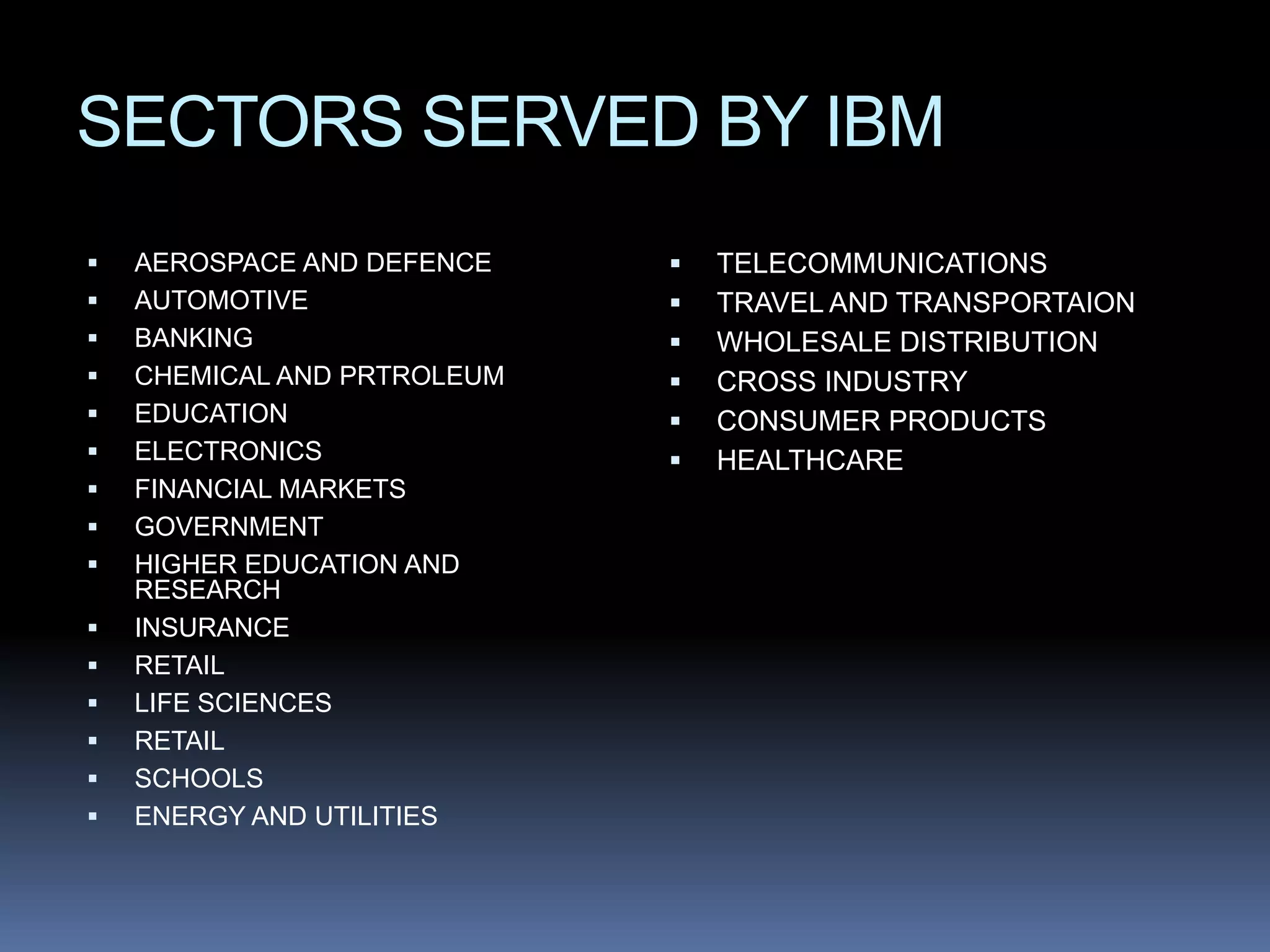 SECTORS SERVED BY IBM
   AEROSPACE AND DEFENCE       TELECOMMUNICATIONS
   AUTOMOTIVE                  TRAVEL AND TRANSPORTAION
   BANKING                     WHOLESALE DISTRIBUTION
   CHEMICAL AND PRTROLEUM      CROSS INDUSTRY
   EDUCATION                   CONSUMER PRODUCTS
   ELECTRONICS                 HEALTHCARE
   FINANCIAL MARKETS
   GOVERNMENT
   HIGHER EDUCATION AND
    RESEARCH
   INSURANCE
   RETAIL
   LIFE SCIENCES
   RETAIL
   SCHOOLS
   ENERGY AND UTILITIES
 