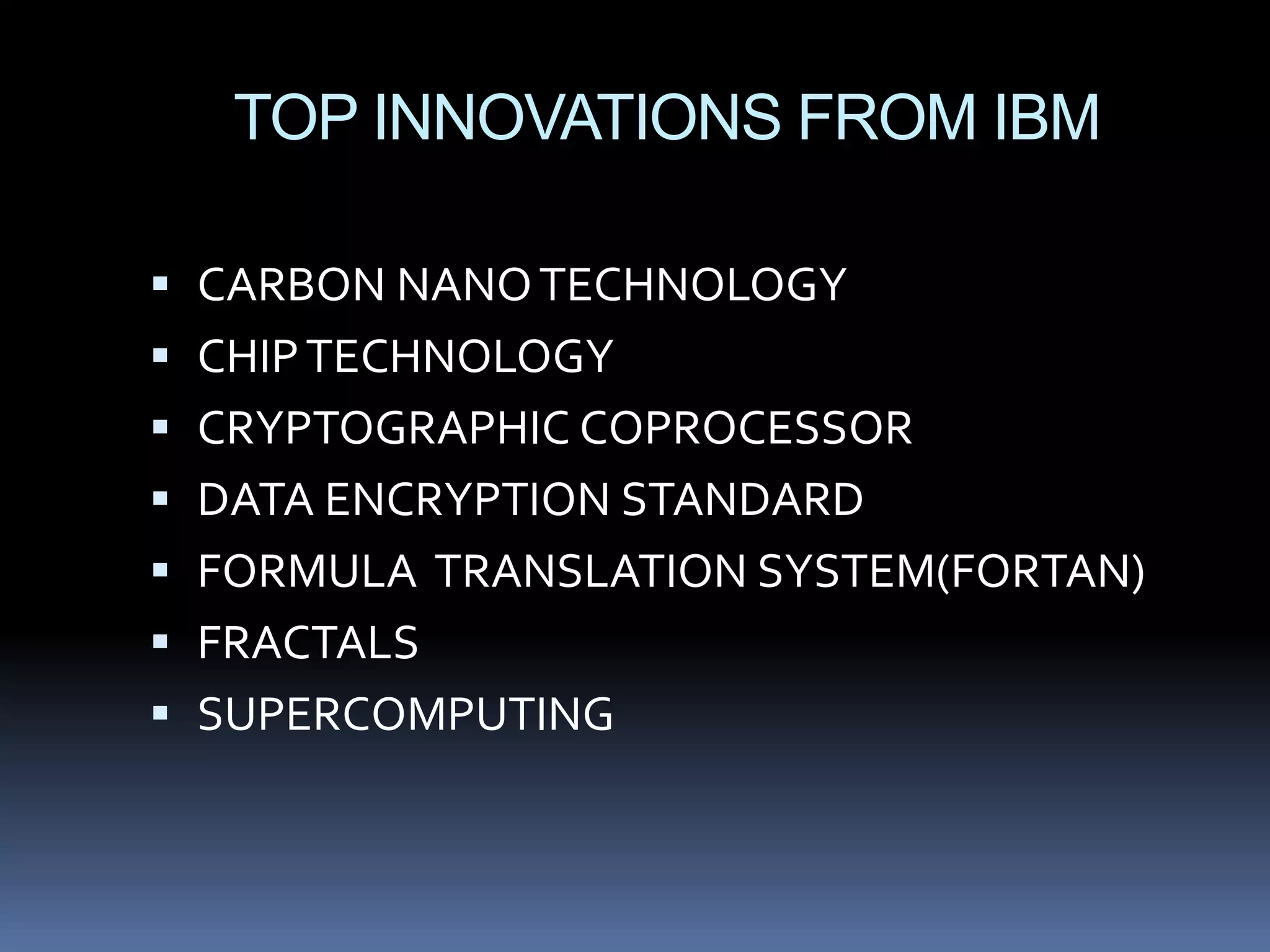 TOP INNOVATIONS FROM IBM

 CARBON NANO TECHNOLOGY
 CHIP TECHNOLOGY
 CRYPTOGRAPHIC COPROCESSOR
 DATA ENCRYPTION STANDARD
 FORMULA TRANSLATION SYSTEM(FORTAN)
 FRACTALS
 SUPERCOMPUTING
 