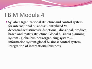 I B M Module 4
 Syllabi: Organizational structure and control system
for international business: Centralized Vs
decentralized structure-functional, divisional, product
based and matrix structure. Global business planning
system - global business organizing system—
information system-global business control system
Integration of international business.
 