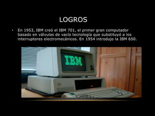 LOGROS
• En 1953, IBM creó el IBM 701, el primer gran computador
basado en válvulas de vacío tecnología que substituyó a los
interruptores electromecánicos. En 1954 introdujo la IBM 650.
 