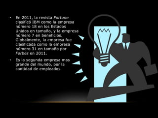 • En 2011, la revista Fortune
clasificó IBM como la empresa
número 18 en los Estados
Unidos en tamaño, y la empresa
número 7 en beneficios.
Globalmente, la empresa fue
clasificada como la empresa
número 31 en tamaño por
Forbes en 2011.
• Es la segunda empresa mas
grande del mundo, por la
cantidad de empleados, pero la
número uno en software.
 