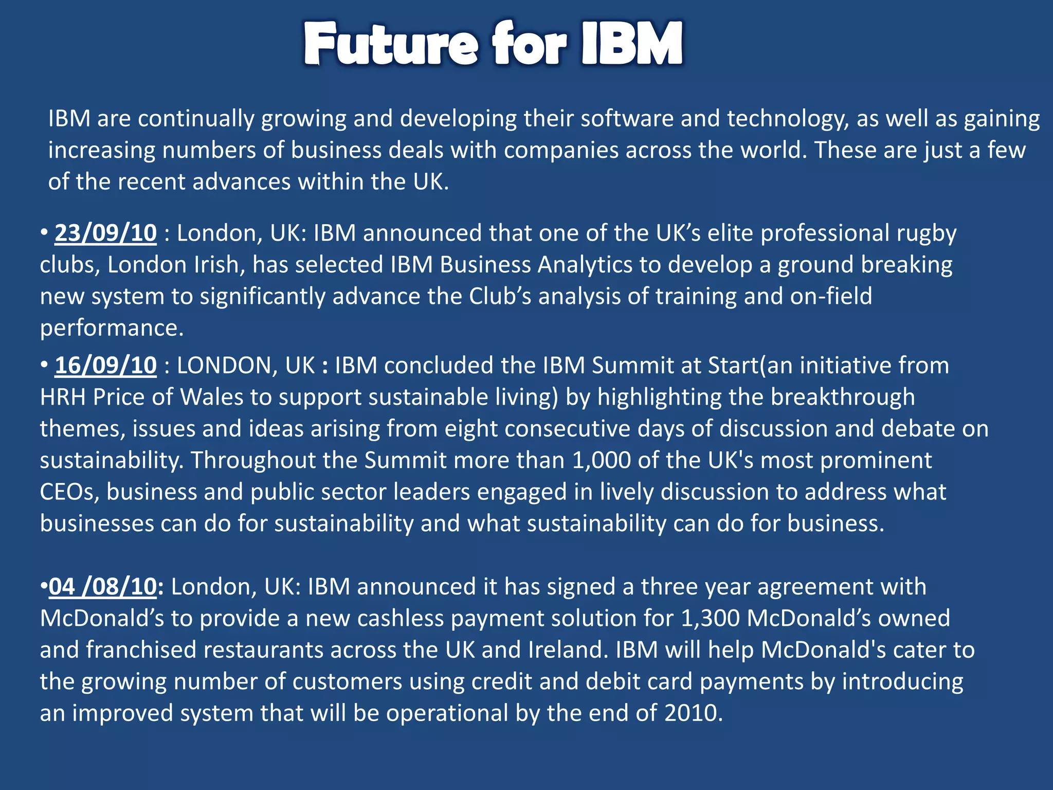 IBM are continually growing and developing their software and technology, as well as gaining
increasing numbers of business deals with companies across the world. These are just a few
of the recent advances within the UK.
• 23/09/10 : London, UK: IBM announced that one of the UK’s elite professional rugby
clubs, London Irish, has selected IBM Business Analytics to develop a ground breaking
new system to significantly advance the Club’s analysis of training and on-field
performance.
• 16/09/10 : LONDON, UK : IBM concluded the IBM Summit at Start(an initiative from
HRH Price of Wales to support sustainable living) by highlighting the breakthrough
themes, issues and ideas arising from eight consecutive days of discussion and debate on
sustainability. Throughout the Summit more than 1,000 of the UK's most prominent
CEOs, business and public sector leaders engaged in lively discussion to address what
businesses can do for sustainability and what sustainability can do for business.
•04 /08/10: London, UK: IBM announced it has signed a three year agreement with
McDonald’s to provide a new cashless payment solution for 1,300 McDonald’s owned
and franchised restaurants across the UK and Ireland. IBM will help McDonald's cater to
the growing number of customers using credit and debit card payments by introducing
an improved system that will be operational by the end of 2010.

 