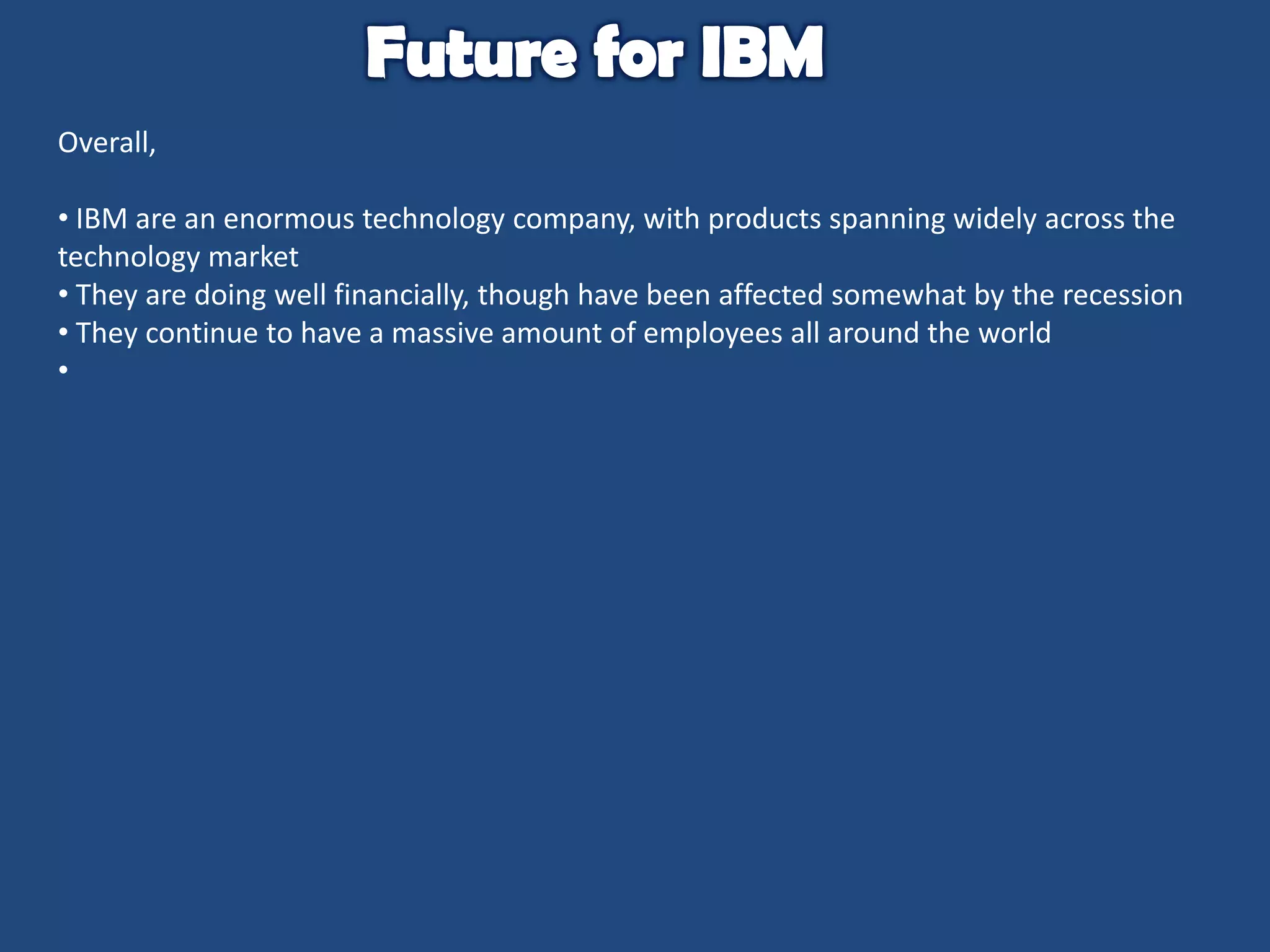 Overall,
• IBM are an enormous technology company, with products spanning widely across the
technology market
• They are doing well financially, though have been affected somewhat by the recession
• They continue to have a massive amount of employees all around the world
•

 