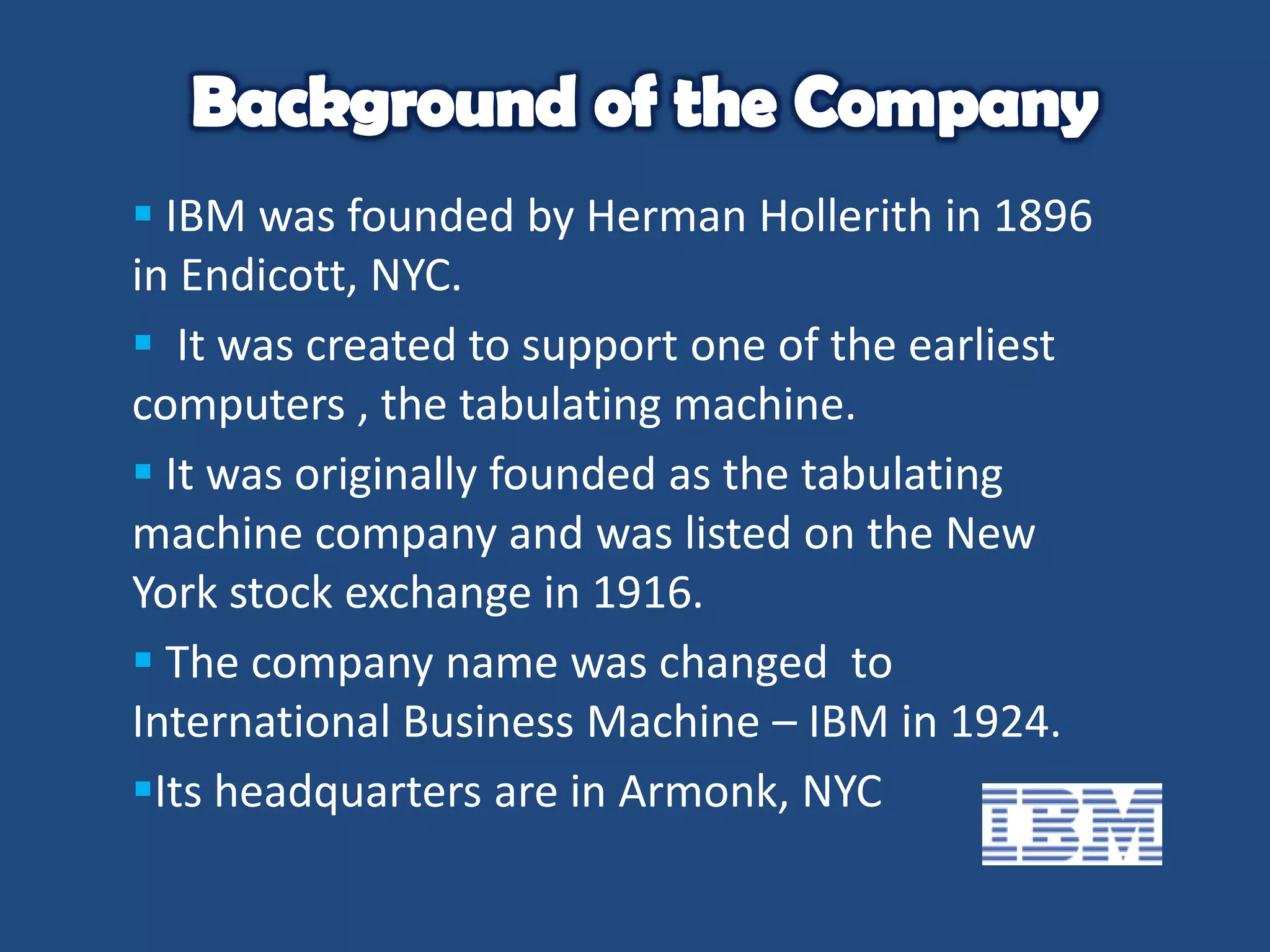  IBM was founded by Herman Hollerith in 1896
in Endicott, NYC.
 It was created to support one of the earliest
computers , the tabulating machine.
 It was originally founded as the tabulating
machine company and was listed on the New
York stock exchange in 1916.
 The company name was changed to
International Business Machine – IBM in 1924.
Its headquarters are in Armonk, NYC

 