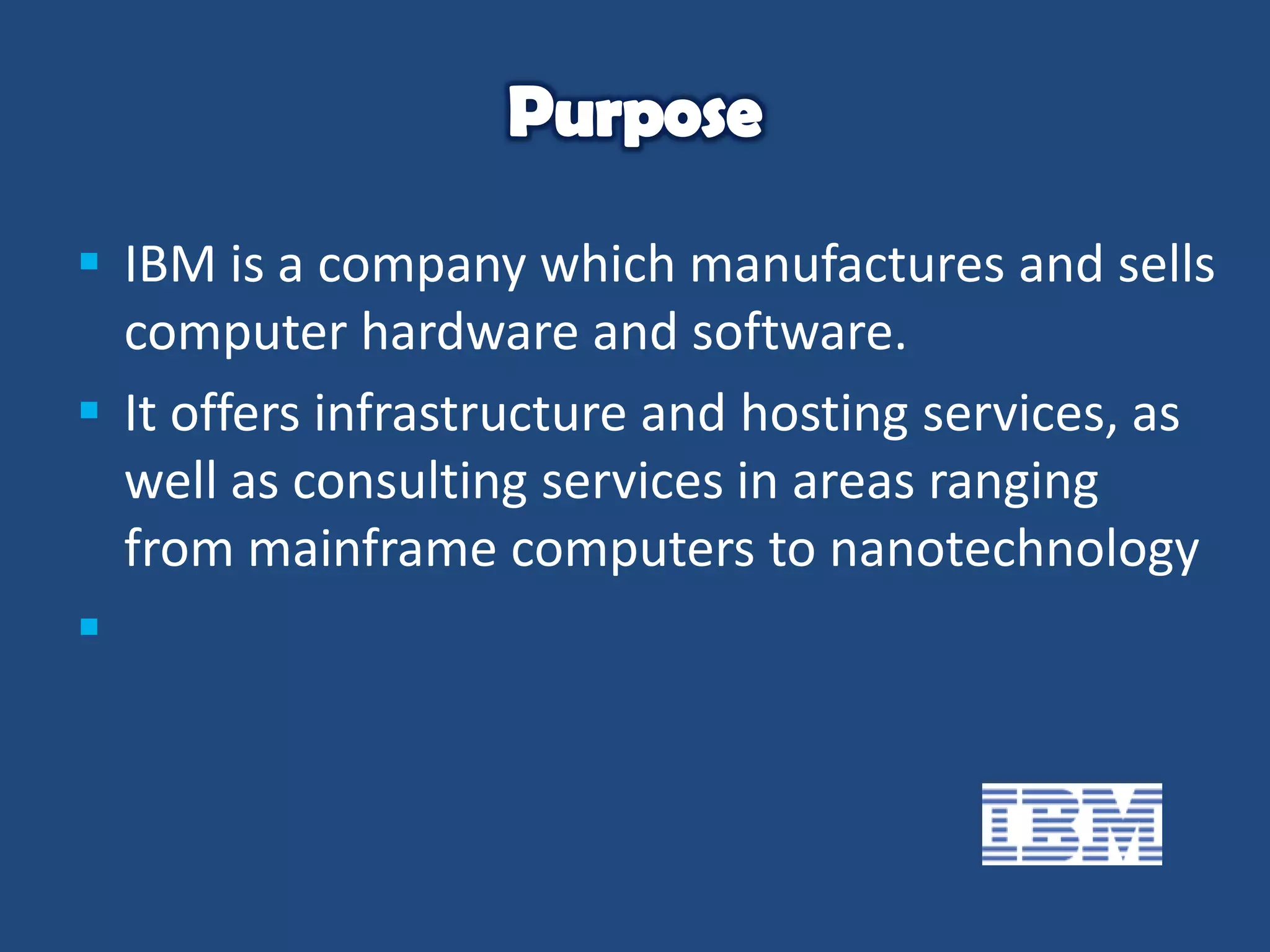  IBM is a company which manufactures and sells
computer hardware and software.
 It offers infrastructure and hosting services, as
well as consulting services in areas ranging
from mainframe computers to nanotechnology


 