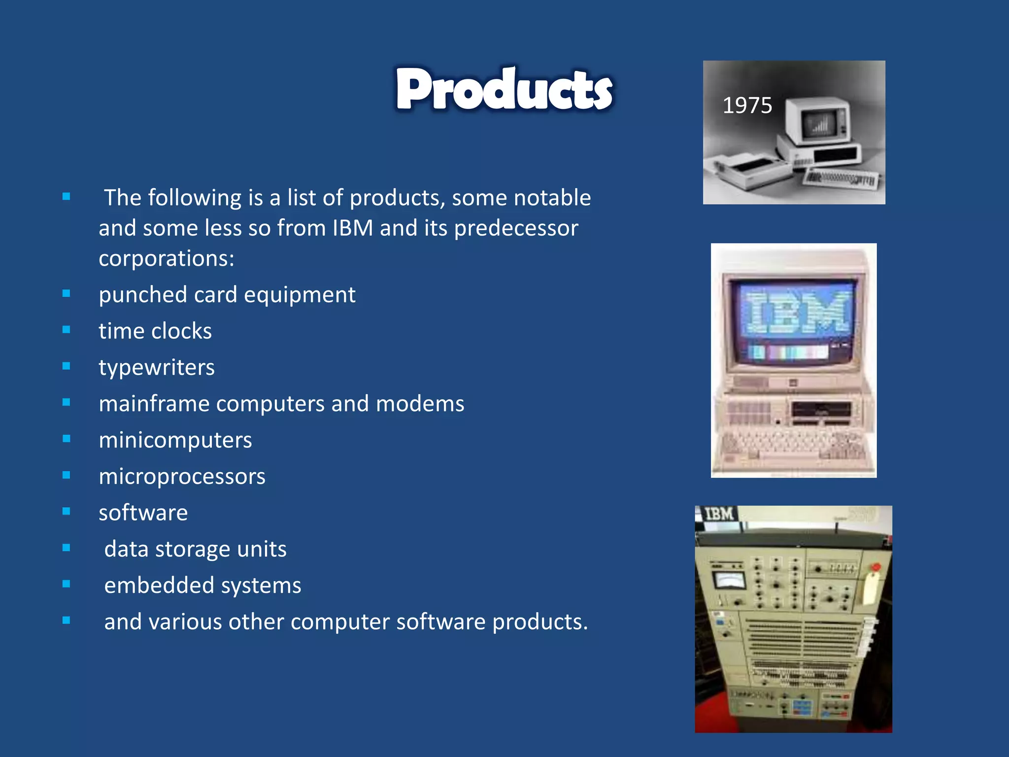 1975














The following is a list of products, some notable
and some less so from IBM and its predecessor
corporations:
punched card equipment
time clocks
typewriters
mainframe computers and modems
minicomputers
microprocessors
software
data storage units
embedded systems
and various other computer software products.

 