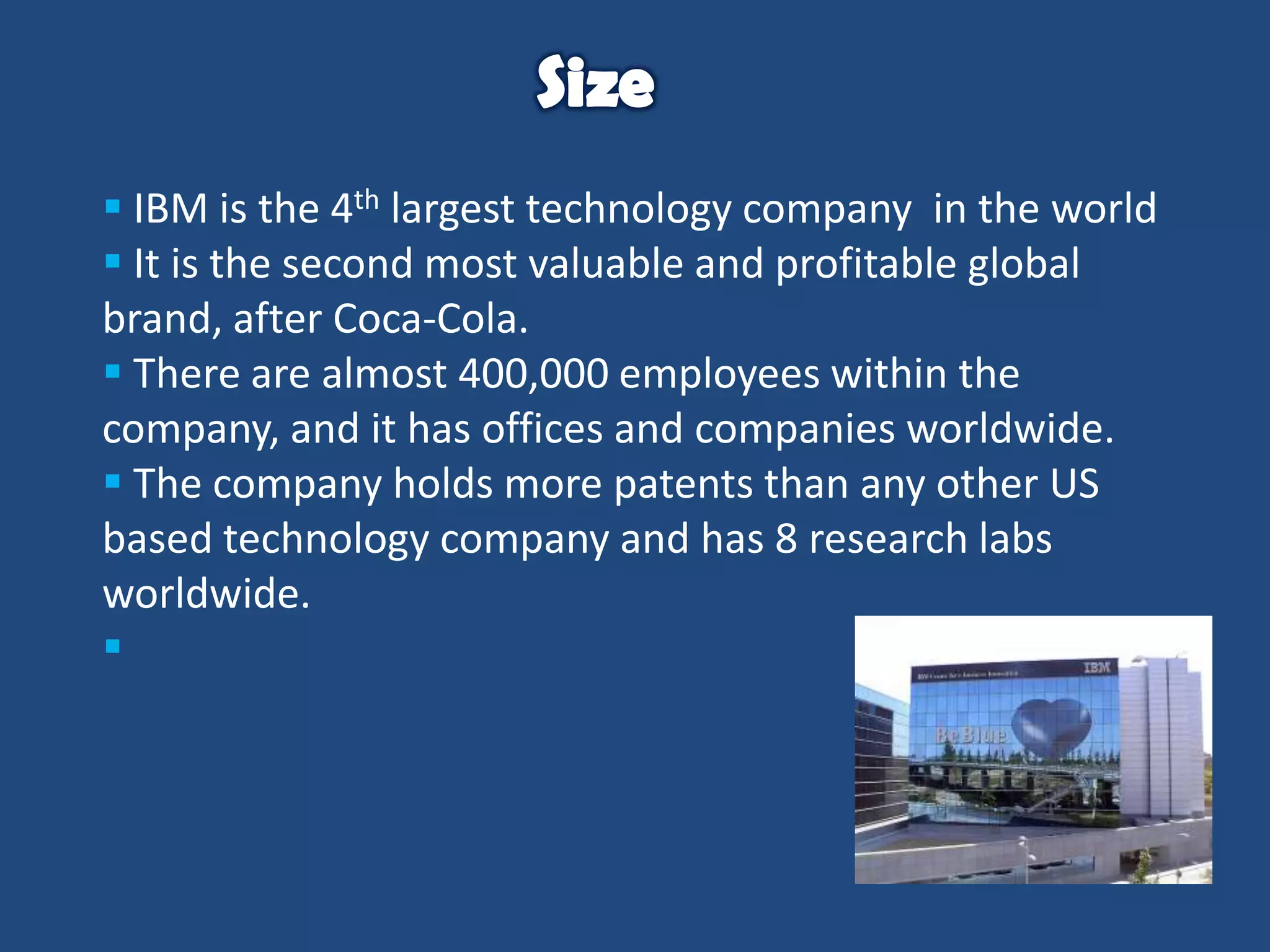  IBM is the 4th largest technology company in the world
 It is the second most valuable and profitable global
brand, after Coca-Cola.
 There are almost 400,000 employees within the
company, and it has offices and companies worldwide.
 The company holds more patents than any other US
based technology company and has 8 research labs
worldwide.


 
