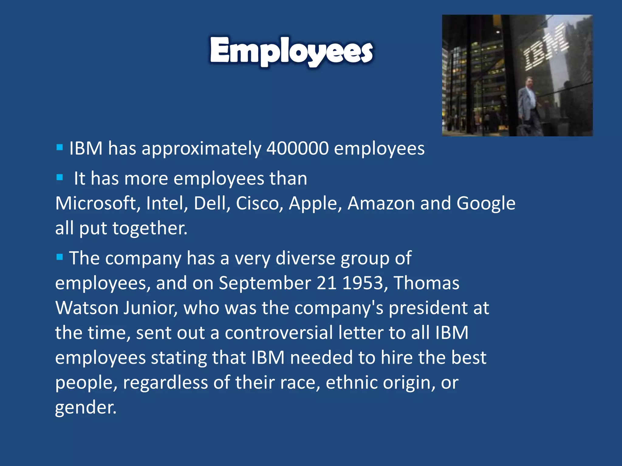  IBM has approximately 400000 employees
 It has more employees than
Microsoft, Intel, Dell, Cisco, Apple, Amazon and Google
all put together.
 The company has a very diverse group of
employees, and on September 21 1953, Thomas
Watson Junior, who was the company's president at
the time, sent out a controversial letter to all IBM
employees stating that IBM needed to hire the best
people, regardless of their race, ethnic origin, or
gender.

 