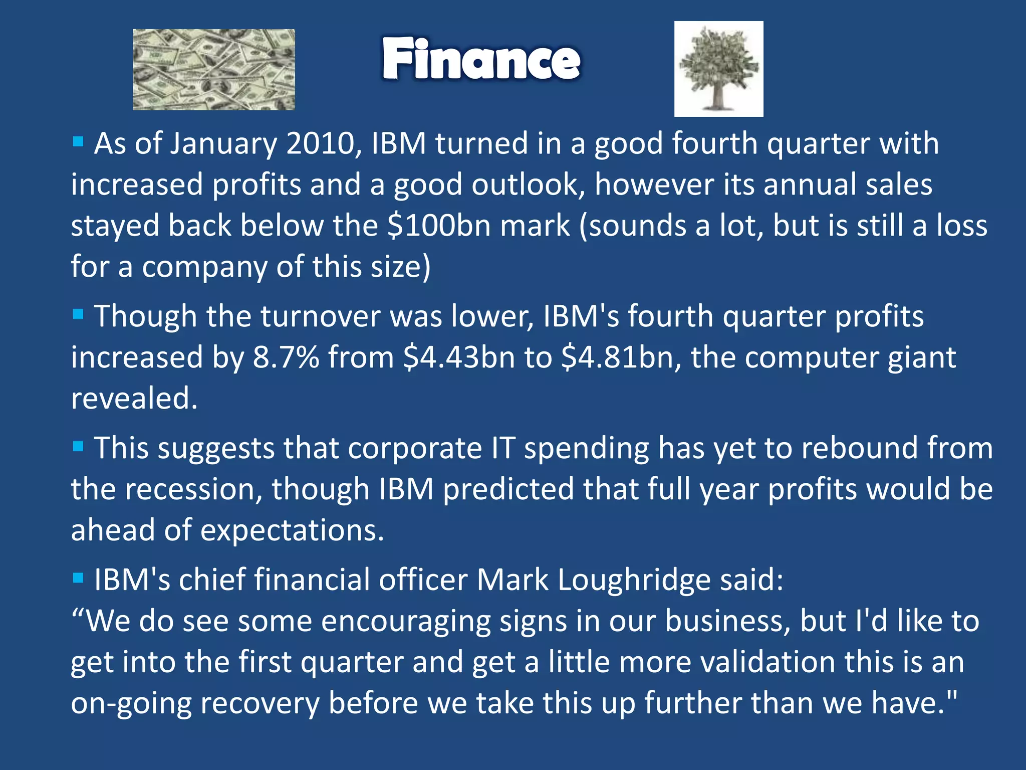  As of January 2010, IBM turned in a good fourth quarter with
increased profits and a good outlook, however its annual sales
stayed back below the $100bn mark (sounds a lot, but is still a loss
for a company of this size)
 Though the turnover was lower, IBM's fourth quarter profits
increased by 8.7% from $4.43bn to $4.81bn, the computer giant
revealed.
 This suggests that corporate IT spending has yet to rebound from
the recession, though IBM predicted that full year profits would be
ahead of expectations.
 IBM's chief financial officer Mark Loughridge said:
“We do see some encouraging signs in our business, but I'd like to
get into the first quarter and get a little more validation this is an
on-going recovery before we take this up further than we have."

 