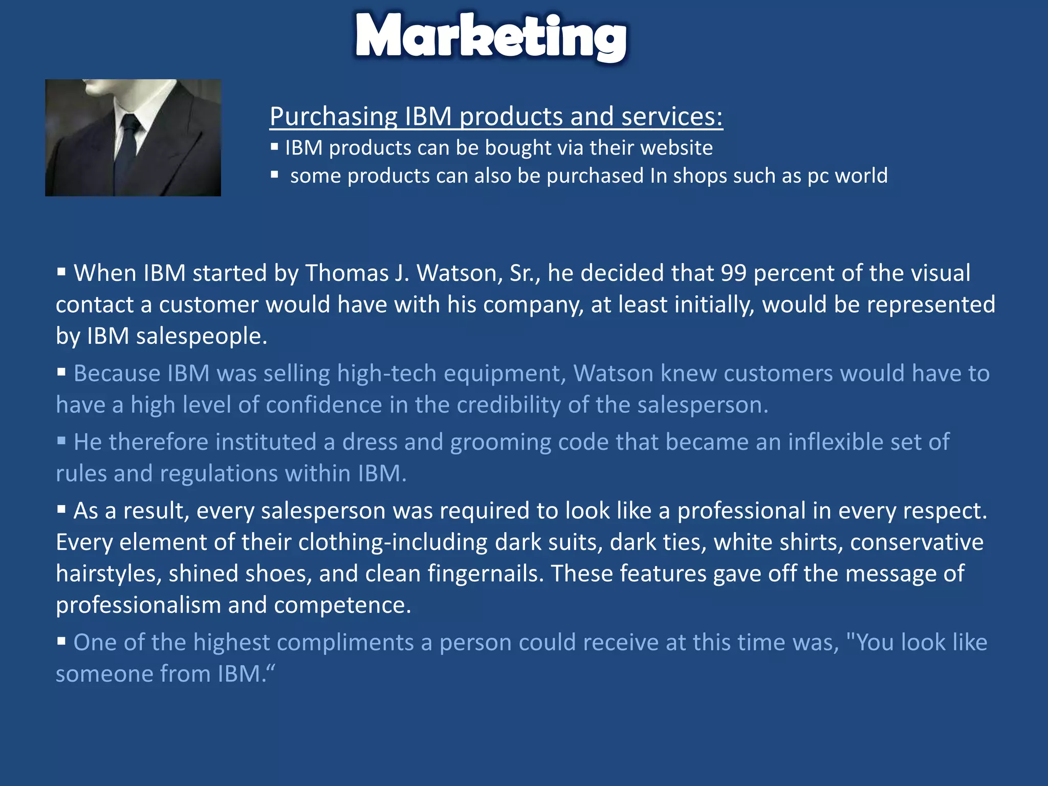 Purchasing IBM products and services:
 IBM products can be bought via their website
 some products can also be purchased In shops such as pc world

 When IBM started by Thomas J. Watson, Sr., he decided that 99 percent of the visual
contact a customer would have with his company, at least initially, would be represented
by IBM salespeople.
 Because IBM was selling high-tech equipment, Watson knew customers would have to
have a high level of confidence in the credibility of the salesperson.
 He therefore instituted a dress and grooming code that became an inflexible set of
rules and regulations within IBM.
 As a result, every salesperson was required to look like a professional in every respect.
Every element of their clothing-including dark suits, dark ties, white shirts, conservative
hairstyles, shined shoes, and clean fingernails. These features gave off the message of
professionalism and competence.
 One of the highest compliments a person could receive at this time was, "You look like
someone from IBM.“

 