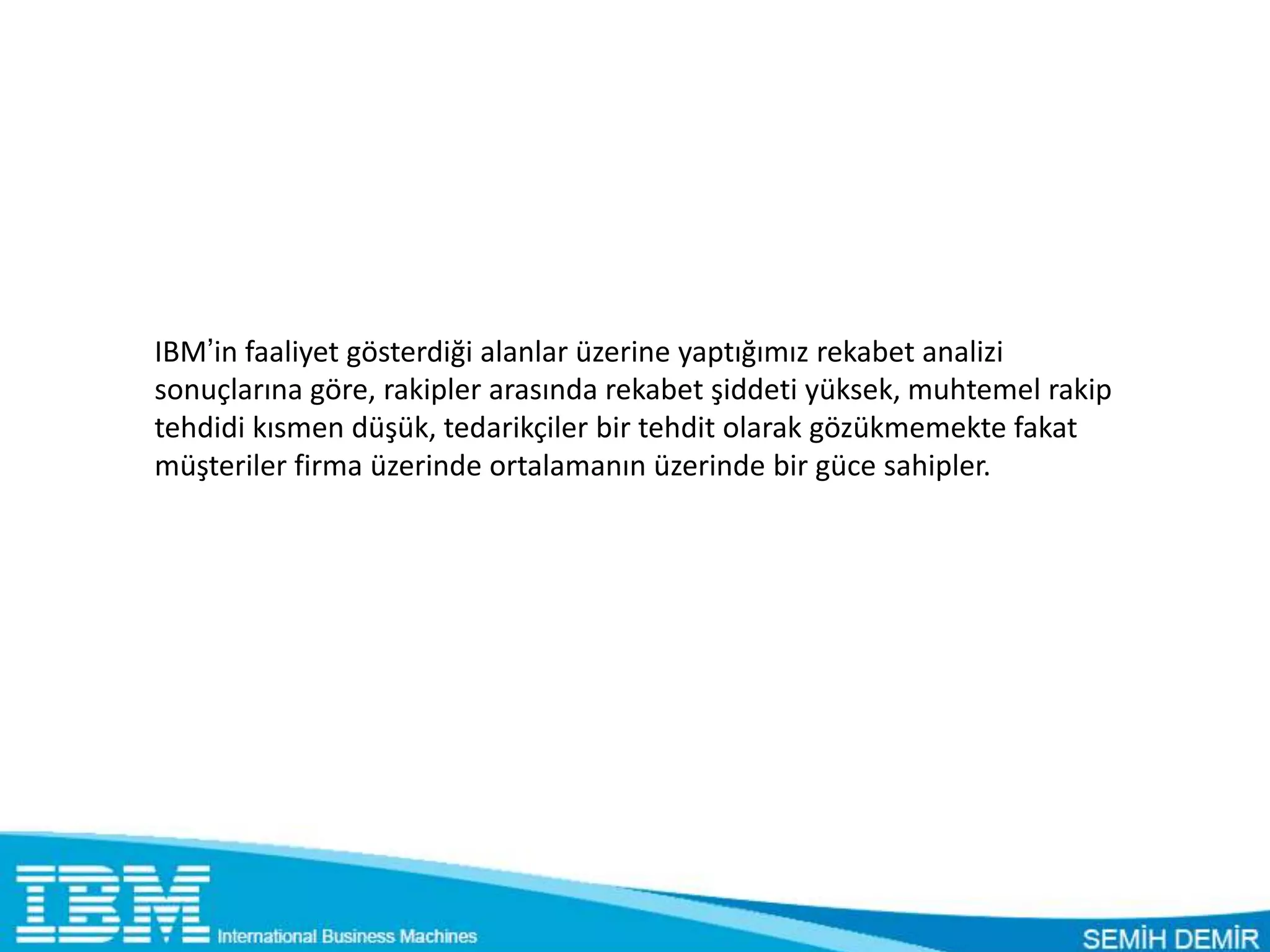IBM’in faaliyet gösterdiği alanlar üzerine yaptığımız rekabet analizi
sonuçlarına göre, rakipler arasında rekabet şiddeti yüksek, muhtemel rakip
tehdidi kısmen düşük, tedarikçiler bir tehdit olarak gözükmemekte fakat
müşteriler firma üzerinde ortalamanın üzerinde bir güce sahipler.
 