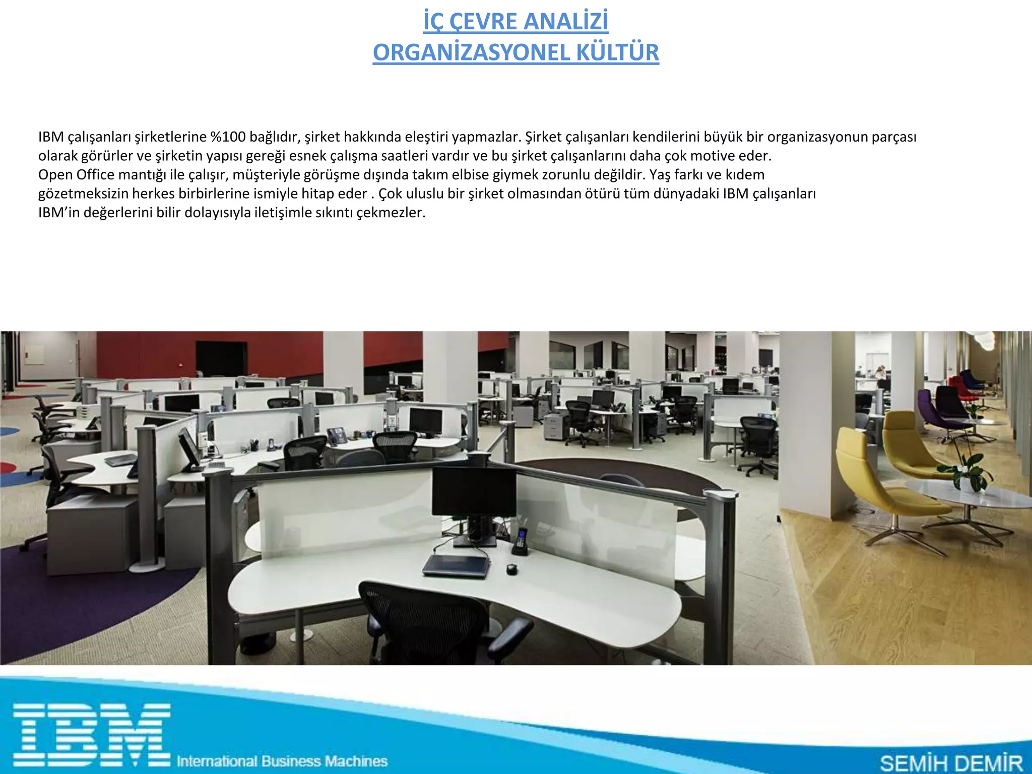İÇ ÇEVRE ANALİZİ
                                                      ORGANİZASYONEL KÜLTÜR


IBM çalışanları şirketlerine %100 bağlıdır, şirket hakkında eleştiri yapmazlar. Şirket çalışanları kendilerini büyük bir organizasyonun parçası
olarak görürler ve şirketin yapısı gereği esnek çalışma saatleri vardır ve bu şirket çalışanlarını daha çok motive eder.
Open Office mantığı ile çalışır, müşteriyle görüşme dışında takım elbise giymek zorunlu değildir. Yaş farkı ve kıdem
gözetmeksizin herkes birbirlerine ismiyle hitap eder . Çok uluslu bir şirket olmasından ötürü tüm dünyadaki IBM çalışanları
IBM’in değerlerini bilir dolayısıyla iletişimle sıkıntı çekmezler.
 