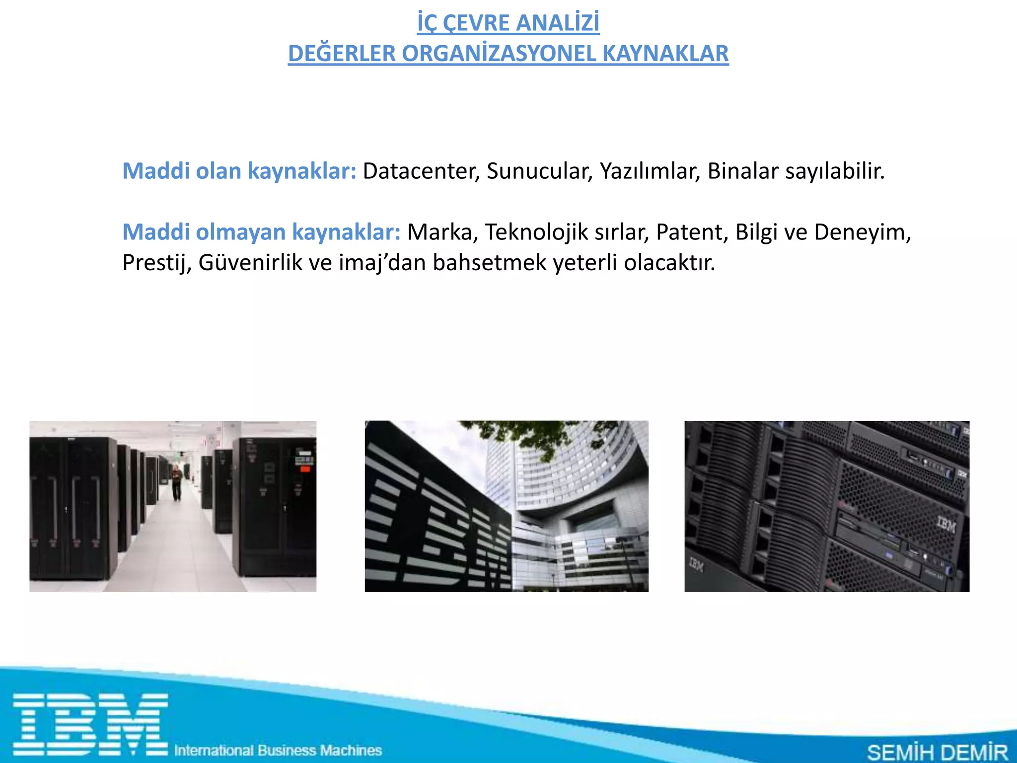 İÇ ÇEVRE ANALİZİ
                DEĞERLER ORGANİZASYONEL KAYNAKLAR



Maddi olan kaynaklar: Datacenter, Sunucular, Yazılımlar, Binalar sayılabilir.

Maddi olmayan kaynaklar: Marka, Teknolojik sırlar, Patent, Bilgi ve Deneyim,
Prestij, Güvenirlik ve imaj’dan bahsetmek yeterli olacaktır.
 
