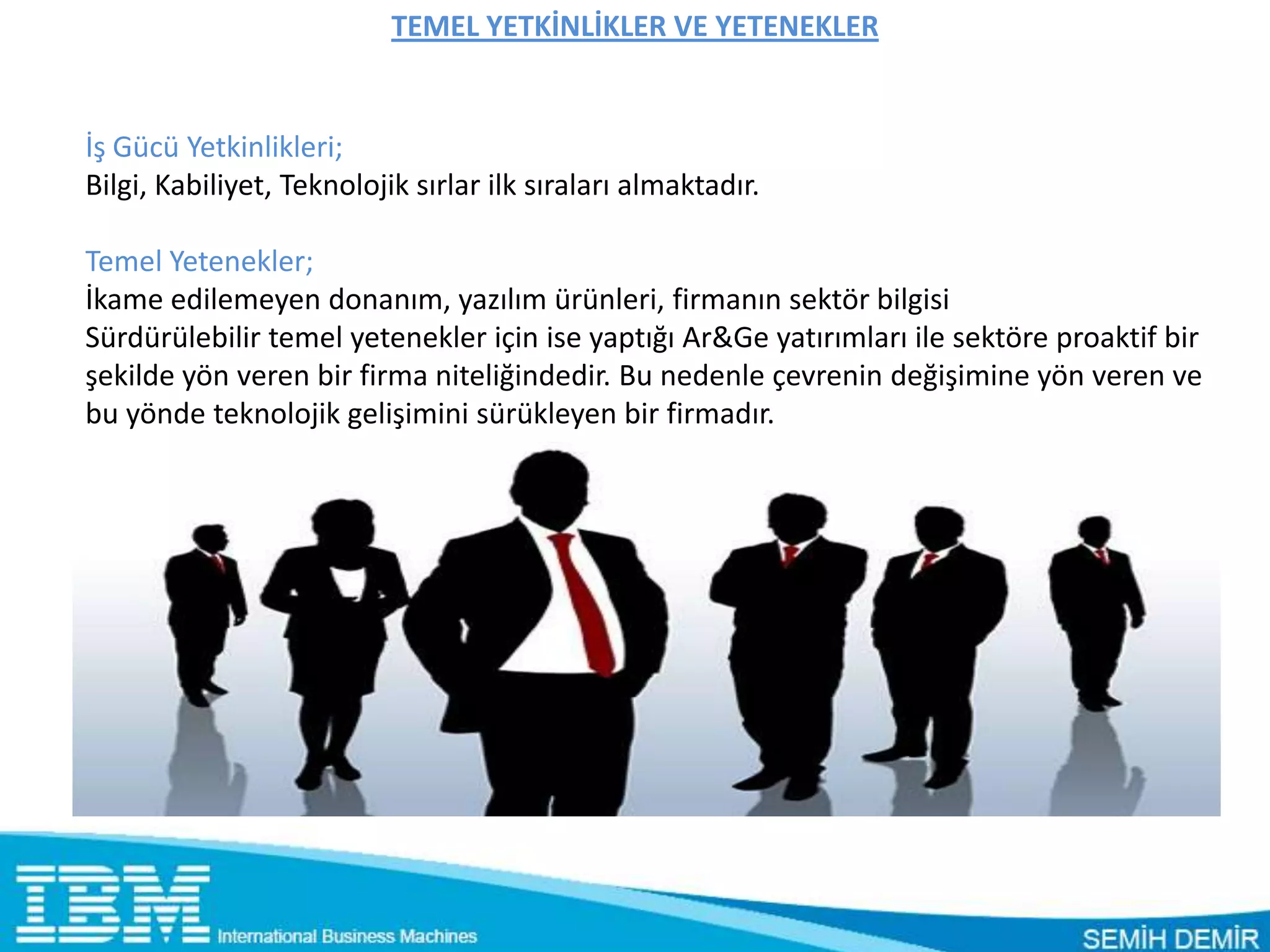 TEMEL YETKİNLİKLER VE YETENEKLER


İş Gücü Yetkinlikleri;
Bilgi, Kabiliyet, Teknolojik sırlar ilk sıraları almaktadır.

Temel Yetenekler;
İkame edilemeyen donanım, yazılım ürünleri, firmanın sektör bilgisi
Sürdürülebilir temel yetenekler için ise yaptığı Ar&Ge yatırımları ile sektöre proaktif bir
şekilde yön veren bir firma niteliğindedir. Bu nedenle çevrenin değişimine yön veren ve
bu yönde teknolojik gelişimini sürükleyen bir firmadır.
 
