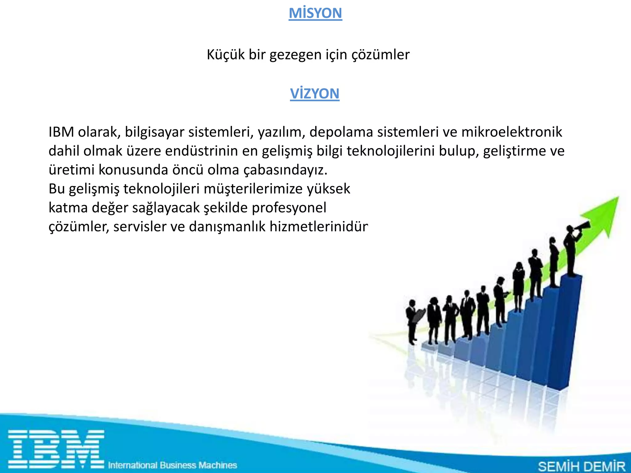 MİSYON

                         Küçük bir gezegen için çözümler

                                      VİZYON

IBM olarak, bilgisayar sistemleri, yazılım, depolama sistemleri ve mikroelektronik
dahil olmak üzere endüstrinin en gelişmiş bilgi teknolojilerini bulup, geliştirme ve
üretimi konusunda öncü olma çabasındayız.
Bu gelişmiş teknolojileri müşterilerimize yüksek
katma değer sağlayacak şekilde profesyonel
çözümler, servisler ve danışmanlık hizmetlerinidünya çapında vermeye çalışıyoruz.
 
