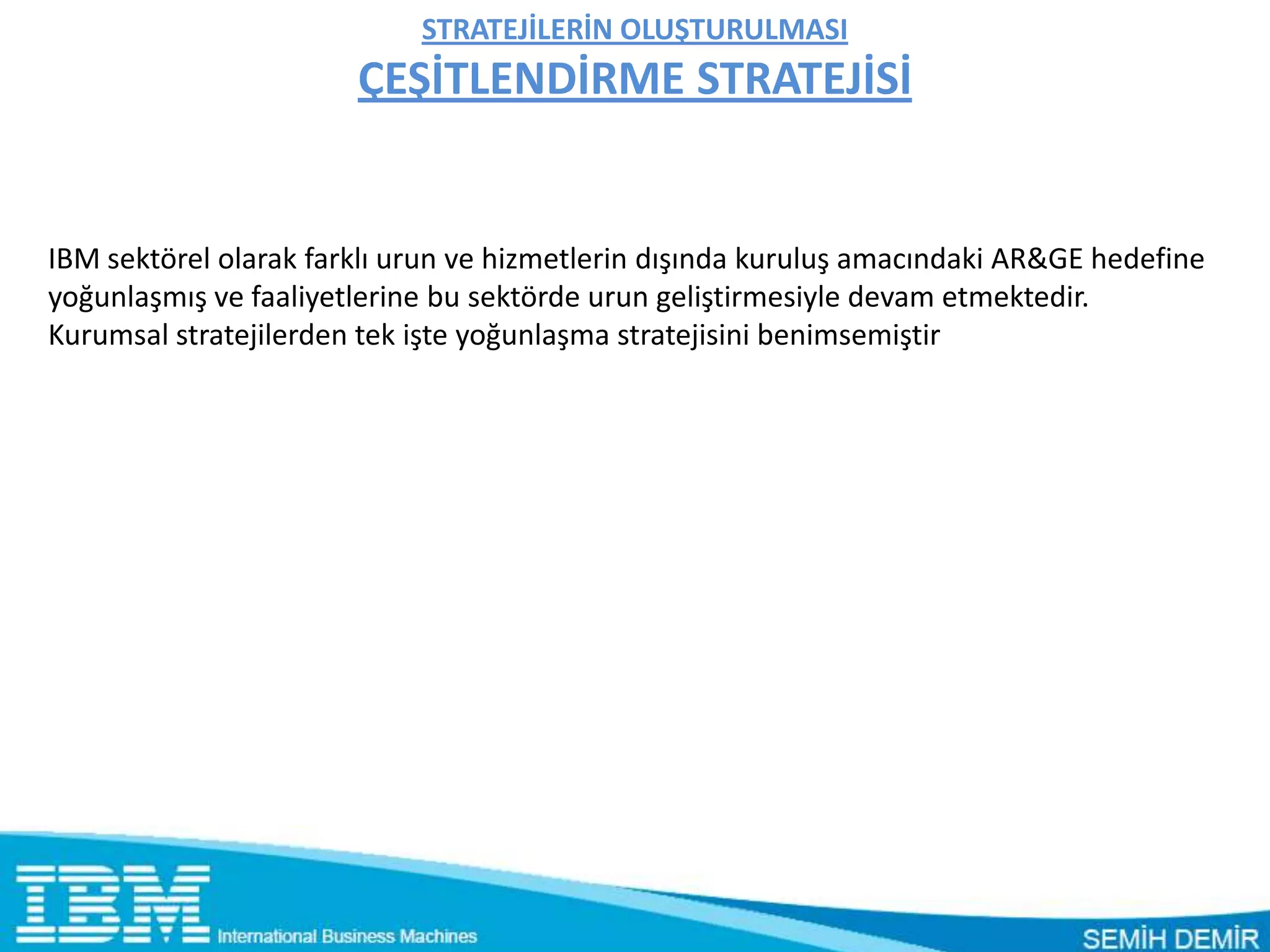 STRATEJİLERİN OLUŞTURULMASI
                       ÇEŞİTLENDİRME STRATEJİSİ


IBM sektörel olarak farklı urun ve hizmetlerin dışında kuruluş amacındaki AR&GE hedefine
yoğunlaşmış ve faaliyetlerine bu sektörde urun geliştirmesiyle devam etmektedir.
Kurumsal stratejilerden tek işte yoğunlaşma stratejisini benimsemiştir
 