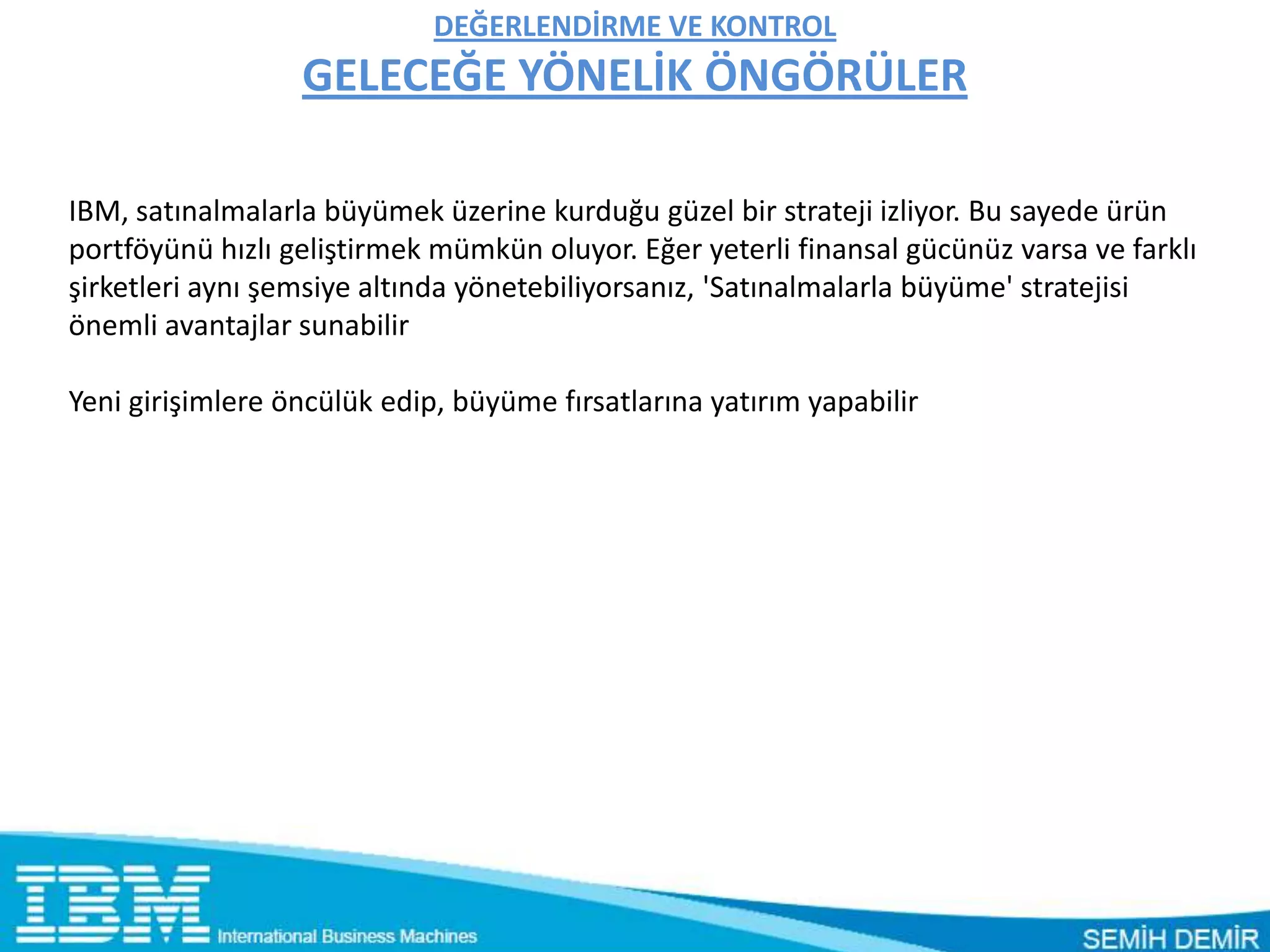 DEĞERLENDİRME VE KONTROL
                  GELECEĞE YÖNELİK ÖNGÖRÜLER

IBM, satınalmalarla büyümek üzerine kurduğu güzel bir strateji izliyor. Bu sayede ürün
portföyünü hızlı geliştirmek mümkün oluyor. Eğer yeterli finansal gücünüz varsa ve farklı
şirketleri aynı şemsiye altında yönetebiliyorsanız, 'Satınalmalarla büyüme' stratejisi
önemli avantajlar sunabilir

Yeni girişimlere öncülük edip, büyüme fırsatlarına yatırım yapabilir
 