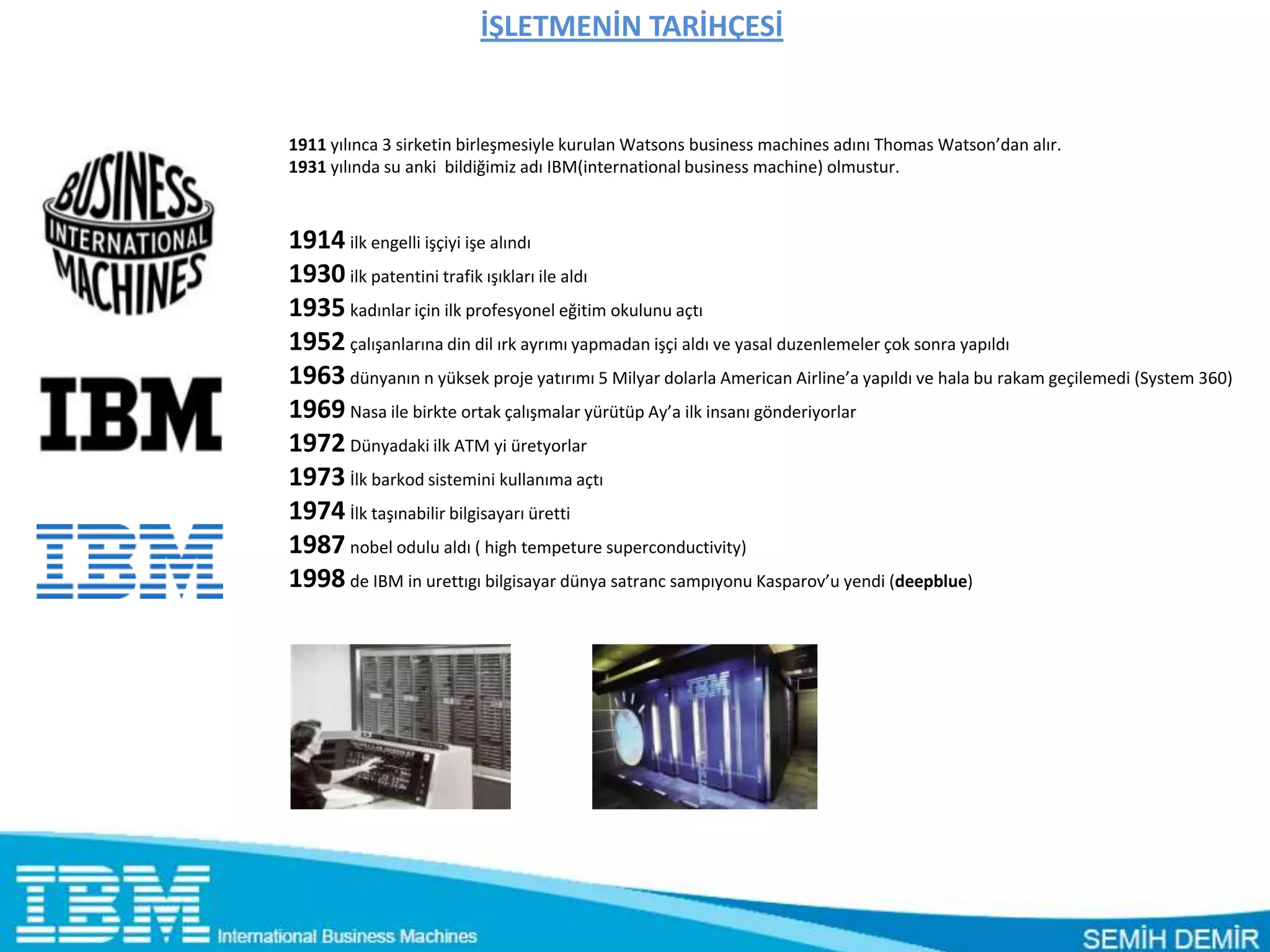 İŞLETMENİN TARİHÇESİ


1911 yılınca 3 sirketin birleşmesiyle kurulan Watsons business machines adını Thomas Watson’dan alır.
1931 yılında su anki bildiğimiz adı IBM(international business machine) olmustur.



1914 ilk engelli işçiyi işe alındı
1930 ilk patentini trafik ışıkları ile aldı
1935 kadınlar için ilk profesyonel eğitim okulunu açtı
1952 çalışanlarına din dil ırk ayrımı yapmadan işçi aldı ve yasal duzenlemeler çok sonra yapıldı
1963 dünyanın n yüksek proje yatırımı 5 Milyar dolarla American Airline’a yapıldı ve hala bu rakam geçilemedi (System 360)
1969 Nasa ile birkte ortak çalışmalar yürütüp Ay’a ilk insanı gönderiyorlar
1972 Dünyadaki ilk ATM yi üretyorlar
1973 İlk barkod sistemini kullanıma açtı
1974 İlk taşınabilir bilgisayarı üretti
1987 nobel odulu aldı ( high tempeture superconductivity)
1998 de IBM in urettıgı bilgisayar dünya satranc sampıyonu Kasparov’u yendi (deepblue)
 