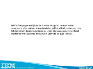 IBM’in faaliyet gösterdiği alanlar üzerine yaptığımız rekabet analizi
sonuçlarına göre, rakipler arasında rekabet şiddeti yüksek, muhtemel rakip
tehdidi kısmen düşük, tedarikçiler bir tehdit olarak gözükmemekte fakat
müşteriler firma üzerinde ortalamanın üzerinde bir güce sahipler.
 