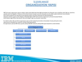 İÇ ÇEVRE ANALİZİ
                                                     ORGANİZASYON YAPISI

IBM Türk matris organizasyon yapısına sahiptir. Kişiler kendi ülkelerinde direk bağlı bulundukları bir yöneticileri ayrıca çalıştıkları alanla ilgili ayrı raporlama
yaptıkları belirli bir bölgeden ( Türkiye için CEE (Central Eastern Europe) ) ya da tüm dünyadan sorumlu (WW Leaders) yöneticiler bulunmaktadır.
Ayrıca farklı projelerde aynı takımda yer alan kişilerde projenin sorumlusu yöneticiye de raporlamaktadırlar.
Organik bir yönetim yapısına sahip olduğunu söyleyebileceğimiz IBM Türk’te basık bir organizasyon şemasıyla karşılaşılmaktadır.
Genel Müdüre bağlı 20’den fazla yönetici ülke ya da bölge ile ilgili sorumlulukları üstlenmiştir.

Bu nedenle sadece ülke için bile bir organizasyon yapısı çizmek maalesef çok mümkün olmamaktadır. Ancak çok boyutlu matris
yapısında aynı seviyedeki tüm müdürlerin ilerideki slaytta göreceksiniz.
Bu organizasyon yapısıyla IBM dünya çapında yaklaşık 400.000 Türkiye’de yaklaşık 800 kişiyle faaliyetlerini sürdürmektedir.

                                                           ITD (integrated Technology
                                                                     Delivery)

                        SSO (server system
                                                     Service Manager        Complience & Security           Monitoring
                            operation)

                                    Database,Win,Unix


                                          Backup


                                         Network


                                       SAP support


                                       Websphare
 