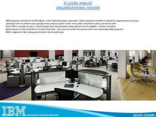 İÇ ÇEVRE ANALİZİ
                                                      ORGANİZASYONEL KÜLTÜR


IBM çalışanları şirketlerine %100 bağlıdır, şirket hakkında eleştiri yapmazlar. Şirket çalışanları kendilerini büyük bir organizasyonun parçası
olarak görürler ve şirketin yapısı gereği esnek çalışma saatleri vardır ve bu şirket çalışanlarını daha çok motive eder.
Open Office mantığı ile çalışır, müşteriyle görüşme dışında takım elbise giymek zorunlu değildir. Yaş farkı ve kıdem
gözetmeksizin herkes birbirlerine ismiyle hitap eder . Çok uluslu bir şirket olmasından ötürü tüm dünyadaki IBM çalışanları
IBM’in değerlerini bilir dolayısıyla iletişimle sıkıntı çekmezler.
 