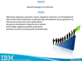 MİSYON

                         Küçük bir gezegen için çözümler

                                      VİZYON

IBM olarak, bilgisayar sistemleri, yazılım, depolama sistemleri ve mikroelektronik
dahil olmak üzere endüstrinin en gelişmiş bilgi teknolojilerini bulup, geliştirme ve
üretimi konusunda öncü olma çabasındayız.
Bu gelişmiş teknolojileri müşterilerimize yüksek
katma değer sağlayacak şekilde profesyonel
çözümler, servisler ve danışmanlık hizmetlerinidünya çapında vermeye çalışıyoruz.
 
