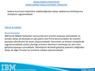 ODAKLANMIŞ STRATEJİLER
                      ODAKLANMIŞ FARKLILAŞTIRMA STRATEJİSİ

   Sadece kurumsal müşterilere odaklandığından dolayı odaklanmış farklılaştırma
   stratejisini uygulamaktadır




(MILES & SNOW)

Öncü Stratejiler
IBM kendi AR&GE faaliyetleri sonucunda yeni ürünleri piyasaya sokmaktadır ve
bundan dolayı da dünyada en çok patent alan firma konumundadır. Bu ürünleri
piyasaya sokarak yeni bir pazar oluşturmaktadır. Savunmacı ve Analizci stratejilerde
uygulamamaktadır çünkü çıkarttığı ürünlerin ikamesini üretmeyip var olan ürün
geliştirip piyasaya sunmaktadır. Teknolojisini de kendi geliştirip patentini aldığından
dolayı da diğer firmalar bu ürünlerle rekabet edememektedir.
 