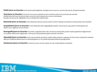 Politik Çevre ve Unsurları: Şirket büyük politik değişimler olmadığı sürece bu çevre ve unsurlarından pek bir etki görmemektedir.

Yasal Çevre ve Unsurları: Küresel bir firma olması sebebiyle ihracat ve ithalat kuralları firma içerisinde çok önemlidir.
Özellikle Amerika İhracat Kurallarına hakim olmak tüm şirket çalışanlarınca zorunlu tutulmaktadır.
Buradaki olumsuz/ani bir değişiklikten firma muhakkak fazla etkilenecektir.

Ekonomik Çevre ve Unsurları: Farklı ülkelerden USD baz alınarak üretilen ürünlerin ülkedeki satış fiyatlarına USD pariteleri etki etmektedir.

Sosyokültürel Çevre ve Unsurları: Farklı ülkelerdeki kültür değişikliği gibi sebepler neticesinde işin yapış şeklinin farklılık göstermesi
ülkelere uyum sağlamayı zorunlu kılmıştır.

Demografik Çevre ve Unsurları: Kesinlikle iş etiği ilkelerinden ödün verilmemesi demografik çevrede meydana gelebilecek değişimlerden
en az şekilde etkilenmesini sağlayacaktır. Farklı yaş ve etnik gruplarıyla yapılan çalışmalar mevcuttur.

Teknolojik Çevre ve Unsurları: Genel olarak sektörde proaktif bir şekilde Ar&Ge politikasını uygulayan bir firma olması nedeniyle bu sektörde
IBM harici çıkabilecek beklenmeyen bir teknolojik gelişime en hızlı şekilde tepki gösterebilecek kaynağa sahiptir.

Uluslararası Çevre ve Unsurları: Uluslararası çevre unsurları yapılan her işte mutlaka dikkate alınmaktadır.
 