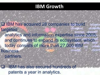 IBM Growth
? IBM has acquired 28 companies to build
targeted
analytics and information expertise since 2005,
and continues to expand its ecosystem, which
today consists of more than 27,000 IBM
business
partners.
? IBM has also secured hundreds of
patents a year in analytics.

 