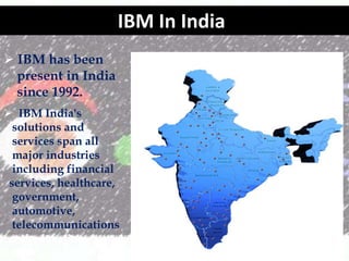 IBM In India
? IBM has been
present in India
since 1992.
? IBM India's
solutions and
services span all
major industries
including financial
services, healthcare,
government,
automotive,
telecommunications
and education,
among others.

 