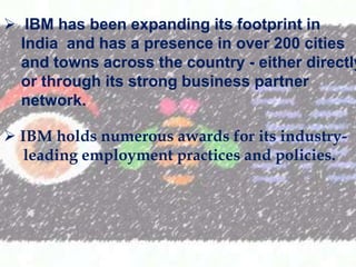 ? IBM has been expanding its footprint in
India and has a presence in over 200 cities
and towns across the country - either directly
or through its strong business partner
network.
? IBM holds numerous awards for its industryleading employment practices and policies.

 