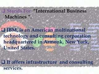 ? Stands For International Business
Machines .
? IBM, is an American multinational
technology and consulting corporation
headquartered in Armonk, New York,
United States.
? It offers infrastructure and consulting
services.

 