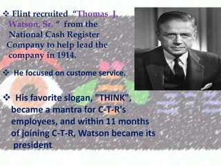 ? Flint recruited Thomas J.
Watson, Sr.  from the
National Cash Register
Company to help lead the
company in 1914.
? He focused on custome service.

? His favorite slogan, "THINK",
became a mantra for C-T-R's
employees, and within 11 months
of joining C-T-R, Watson became its
president.

 