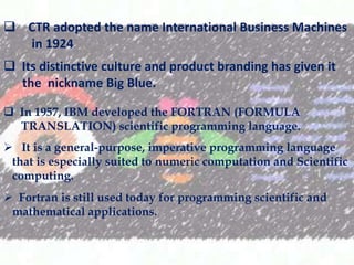 ? CTR adopted the name International Business Machines
in 1924.
? Its distinctive culture and product branding has given it
the nickname Big Blue.
? In 1957, IBM developed the FORTRAN (FORMULA
TRANSLATION) scientific programming language.

? It is a general-purpose, imperative programming language
that is especially suited to numeric computation and Scientific
computing.
? Fortran is still used today for programming scientific and
mathematical applications.

 
